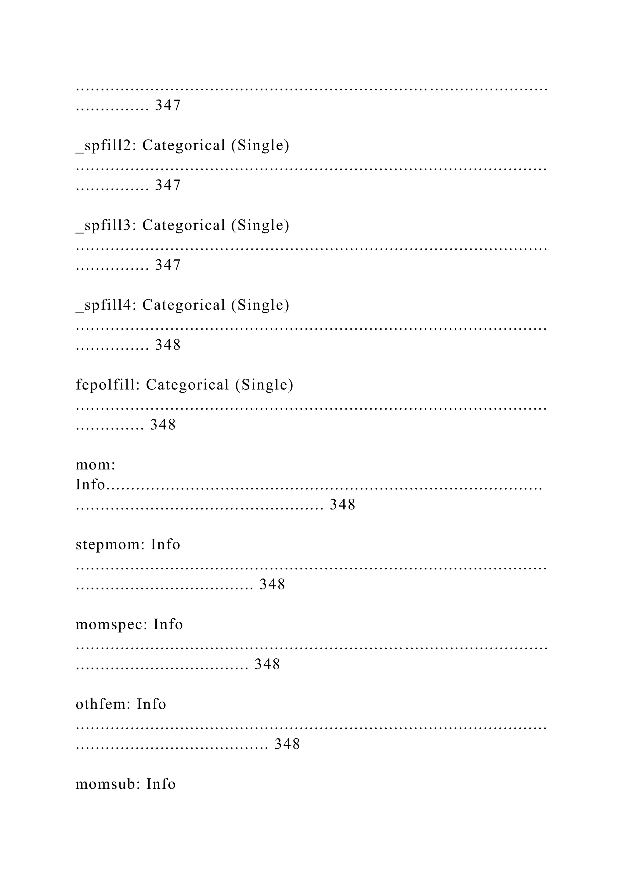 ...............................................................................................
............... 347
_spfill2: Categorical (Single)
...............................................................................................
............... 347
_spfill3: Categorical (Single)
...............................................................................................
............... 347
_spfill4: Categorical (Single)
...............................................................................................
............... 348
fepolfill: Categorical (Single)
...............................................................................................
.............. 348
mom:
Info........................................................................................
.................................................. 348
stepmom: Info
...............................................................................................
.................................... 348
momspec: Info
...............................................................................................
................................... 348
othfem: Info
...............................................................................................
....................................... 348
momsub: Info
 