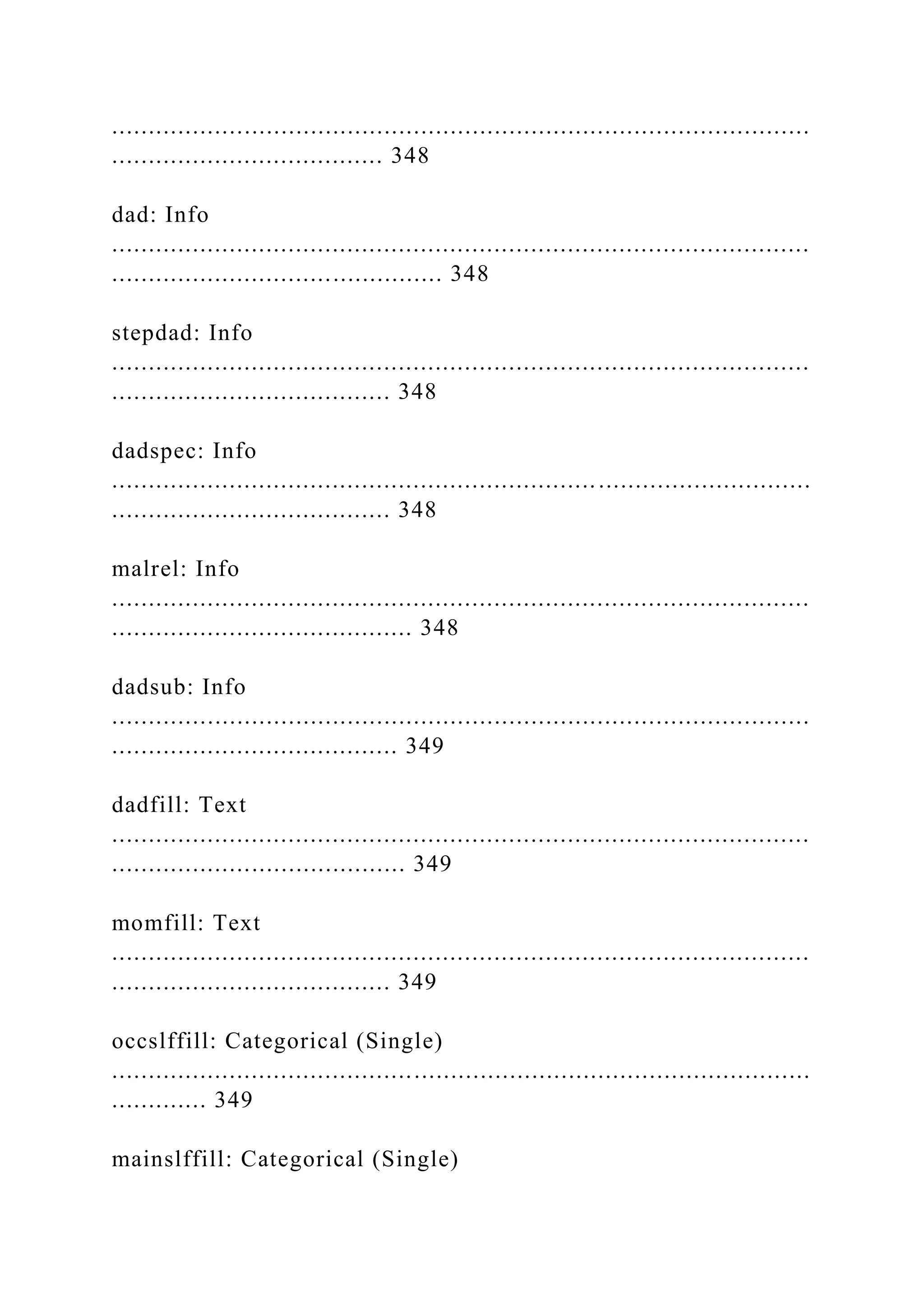 ...............................................................................................
..................................... 348
dad: Info
...............................................................................................
............................................. 348
stepdad: Info
...............................................................................................
...................................... 348
dadspec: Info
...............................................................................................
...................................... 348
malrel: Info
...............................................................................................
......................................... 348
dadsub: Info
...............................................................................................
....................................... 349
dadfill: Text
...............................................................................................
........................................ 349
momfill: Text
...............................................................................................
...................................... 349
occslffill: Categorical (Single)
...............................................................................................
............. 349
mainslffill: Categorical (Single)
 