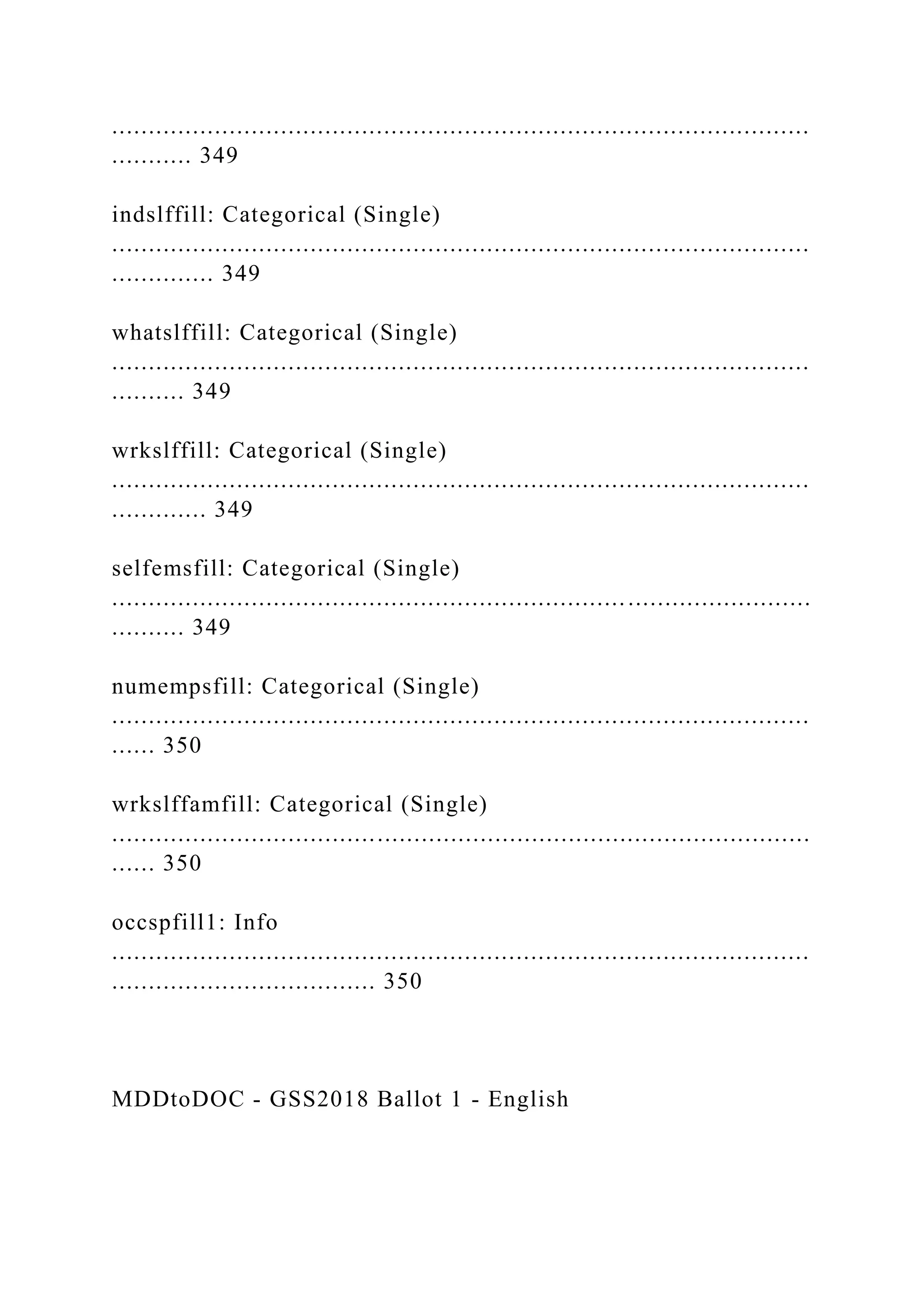 ...............................................................................................
........... 349
indslffill: Categorical (Single)
...............................................................................................
.............. 349
whatslffill: Categorical (Single)
...............................................................................................
.......... 349
wrkslffill: Categorical (Single)
...............................................................................................
............. 349
selfemsfill: Categorical (Single)
...............................................................................................
.......... 349
numempsfill: Categorical (Single)
...............................................................................................
...... 350
wrkslffamfill: Categorical (Single)
...............................................................................................
...... 350
occspfill1: Info
...............................................................................................
.................................... 350
MDDtoDOC - GSS2018 Ballot 1 - English
 