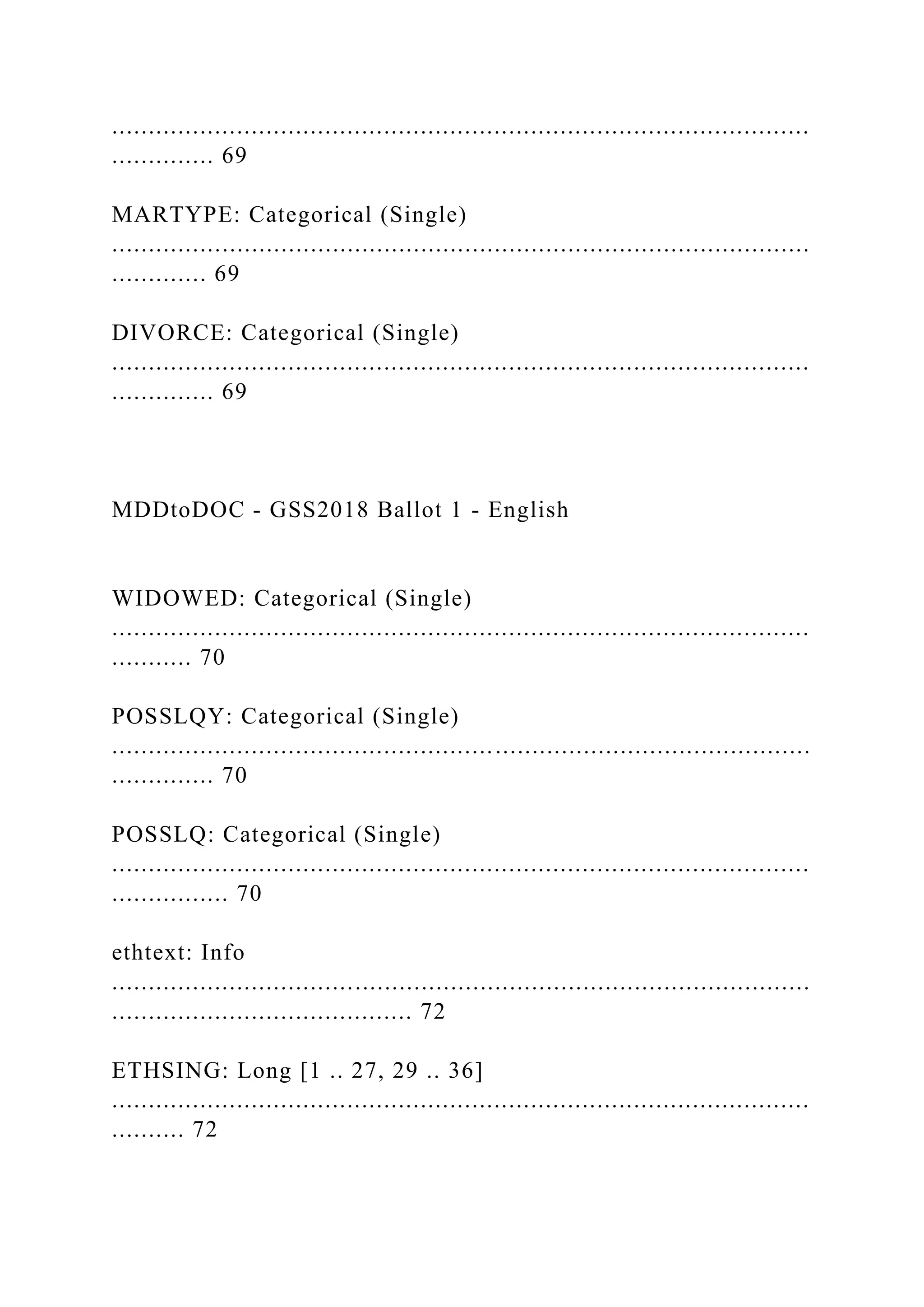 ...............................................................................................
.............. 69
MARTYPE: Categorical (Single)
...............................................................................................
............. 69
DIVORCE: Categorical (Single)
...............................................................................................
.............. 69
MDDtoDOC - GSS2018 Ballot 1 - English
WIDOWED: Categorical (Single)
...............................................................................................
........... 70
POSSLQY: Categorical (Single)
...............................................................................................
.............. 70
POSSLQ: Categorical (Single)
...............................................................................................
................ 70
ethtext: Info
...............................................................................................
......................................... 72
ETHSING: Long [1 .. 27, 29 .. 36]
...............................................................................................
.......... 72
 