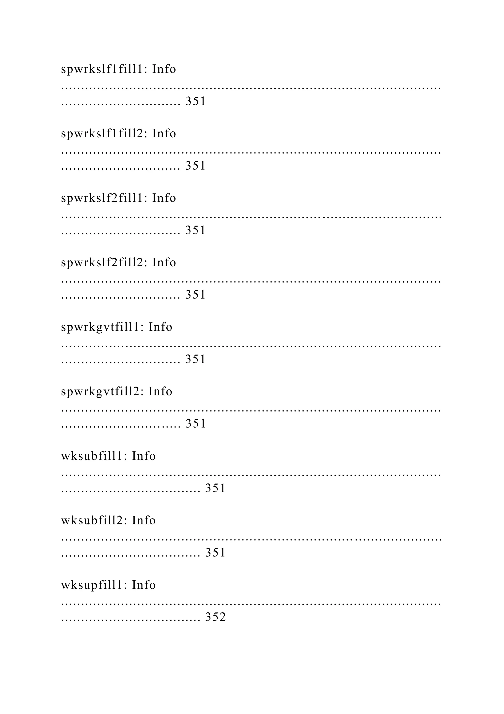 spwrkslf1fill1: Info
...............................................................................................
.............................. 351
spwrkslf1fill2: Info
...............................................................................................
.............................. 351
spwrkslf2fill1: Info
...............................................................................................
.............................. 351
spwrkslf2fill2: Info
...............................................................................................
.............................. 351
spwrkgvtfill1: Info
...............................................................................................
.............................. 351
spwrkgvtfill2: Info
...............................................................................................
.............................. 351
wksubfill1: Info
...............................................................................................
................................... 351
wksubfill2: Info
...............................................................................................
................................... 351
wksupfill1: Info
...............................................................................................
................................... 352
 