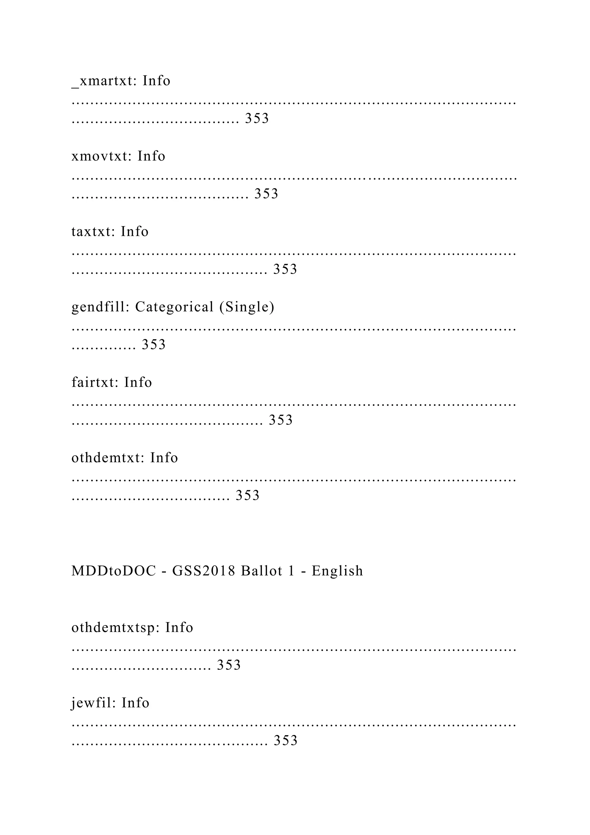 _xmartxt: Info
...............................................................................................
.................................... 353
xmovtxt: Info
...............................................................................................
...................................... 353
taxtxt: Info
...............................................................................................
.......................................... 353
gendfill: Categorical (Single)
...............................................................................................
.............. 353
fairtxt: Info
...............................................................................................
......................................... 353
othdemtxt: Info
...............................................................................................
.................................. 353
MDDtoDOC - GSS2018 Ballot 1 - English
othdemtxtsp: Info
...............................................................................................
.............................. 353
jewfil: Info
...............................................................................................
.......................................... 353
 