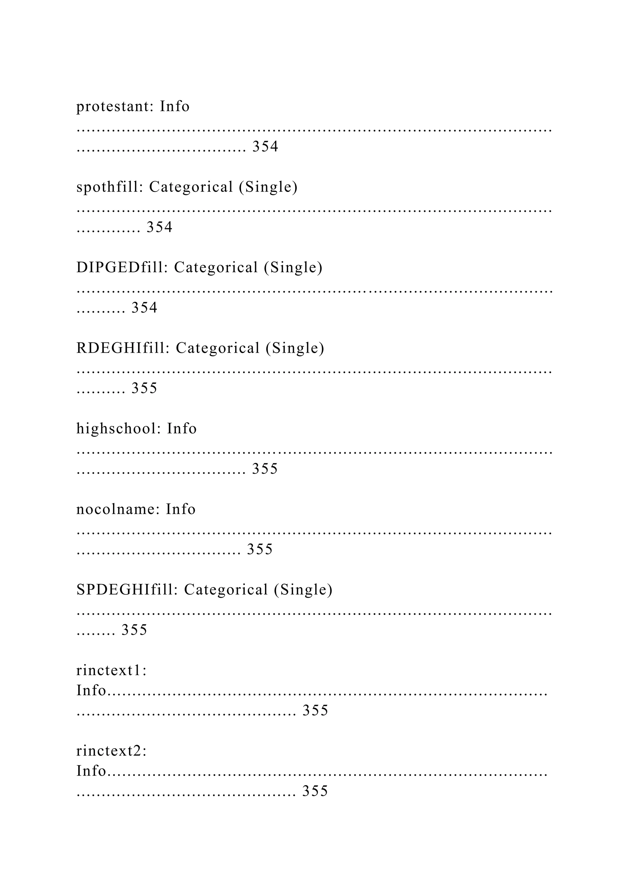 protestant: Info
...............................................................................................
.................................. 354
spothfill: Categorical (Single)
...............................................................................................
............. 354
DIPGEDfill: Categorical (Single)
...............................................................................................
.......... 354
RDEGHIfill: Categorical (Single)
...............................................................................................
.......... 355
highschool: Info
...............................................................................................
.................................. 355
nocolname: Info
...............................................................................................
................................. 355
SPDEGHIfill: Categorical (Single)
...............................................................................................
........ 355
rinctext1:
Info........................................................................................
............................................ 355
rinctext2:
Info........................................................................................
............................................ 355
 
