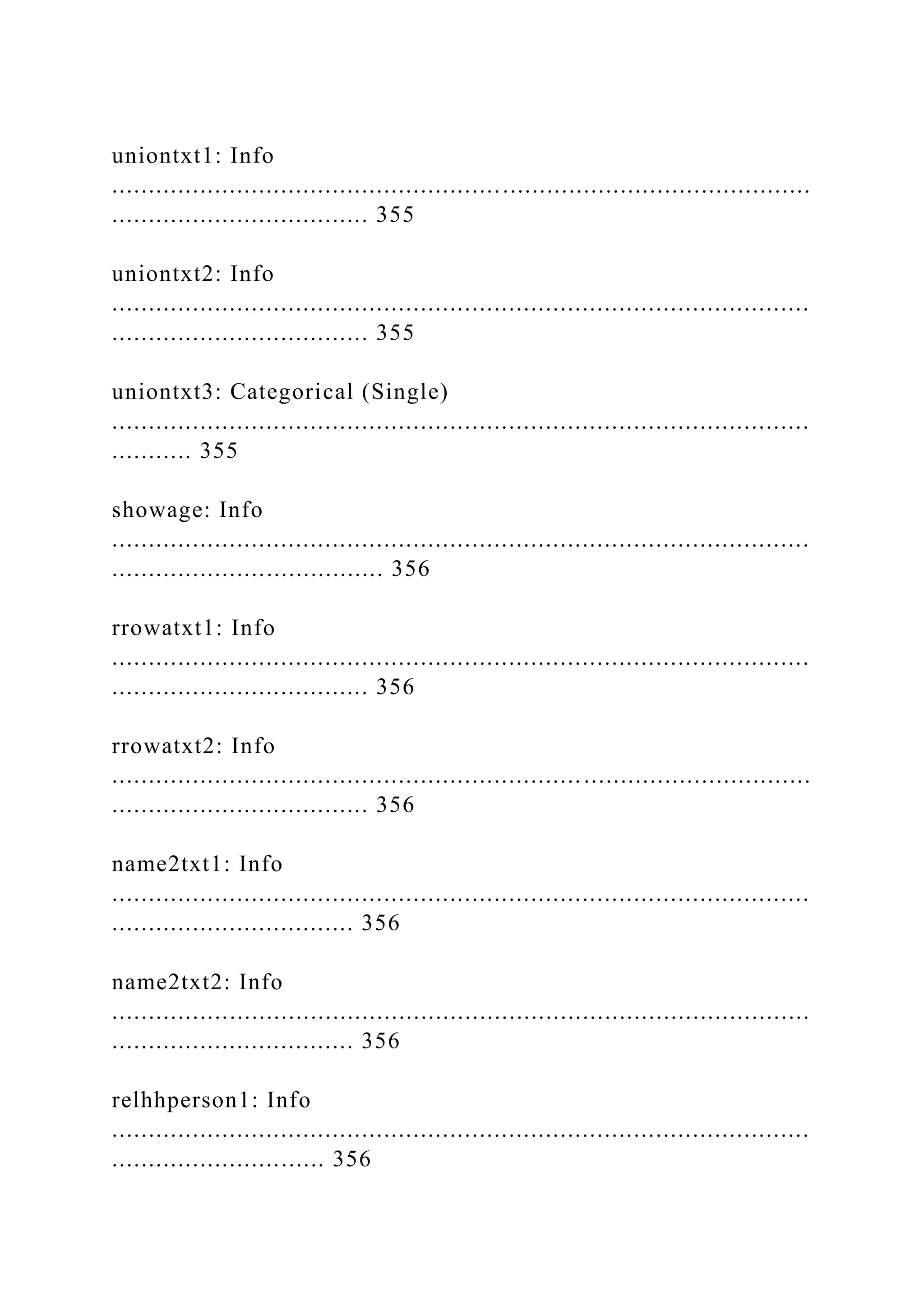 uniontxt1: Info
...............................................................................................
................................... 355
uniontxt2: Info
...............................................................................................
................................... 355
uniontxt3: Categorical (Single)
...............................................................................................
........... 355
showage: Info
...............................................................................................
..................................... 356
rrowatxt1: Info
...............................................................................................
................................... 356
rrowatxt2: Info
...............................................................................................
................................... 356
name2txt1: Info
...............................................................................................
................................. 356
name2txt2: Info
...............................................................................................
................................. 356
relhhperson1: Info
...............................................................................................
............................. 356
 