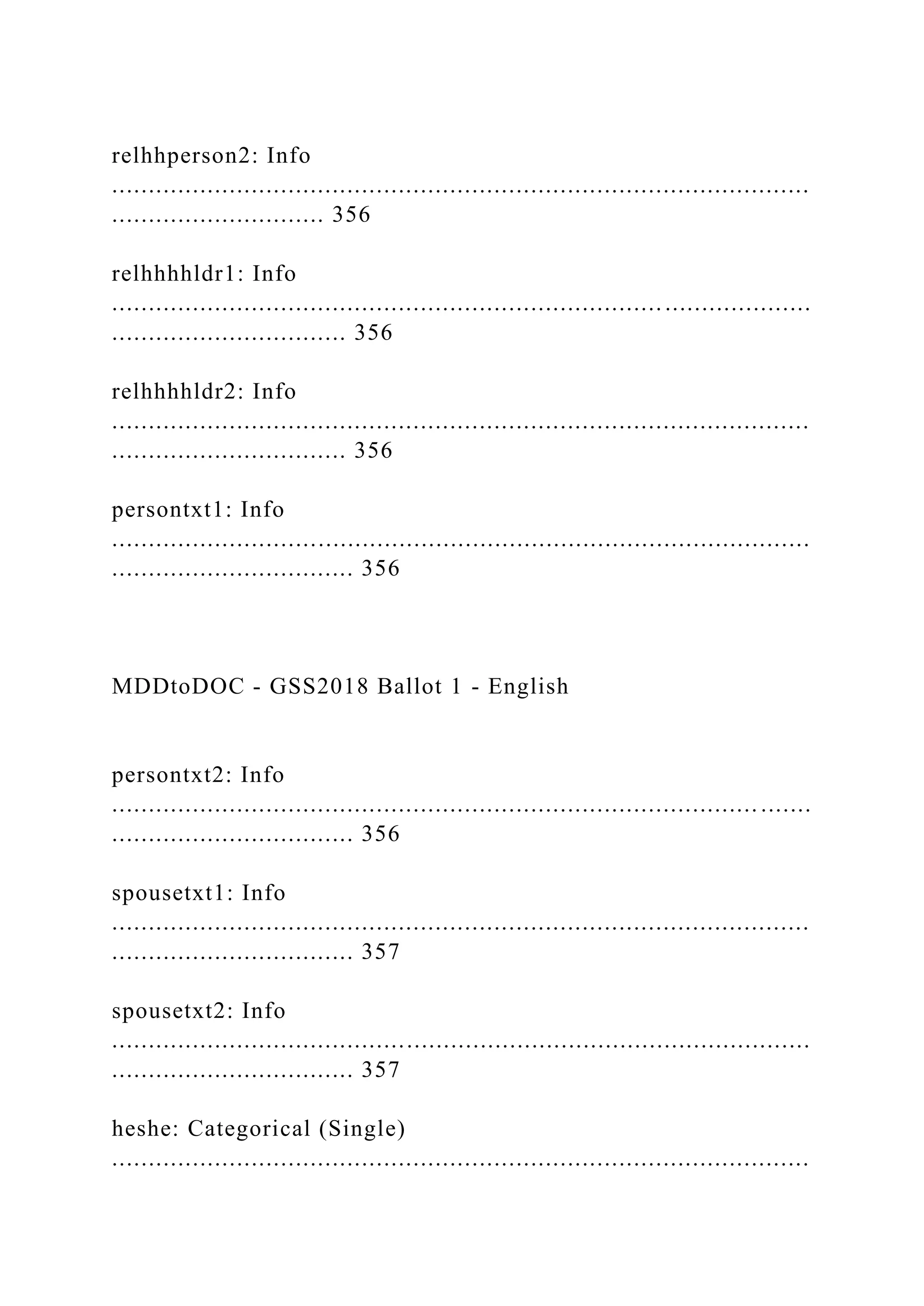 relhhperson2: Info
...............................................................................................
............................. 356
relhhhhldr1: Info
...............................................................................................
................................ 356
relhhhhldr2: Info
...............................................................................................
................................ 356
persontxt1: Info
...............................................................................................
................................. 356
MDDtoDOC - GSS2018 Ballot 1 - English
persontxt2: Info
........................................................................................ .......
................................. 356
spousetxt1: Info
...............................................................................................
................................. 357
spousetxt2: Info
...............................................................................................
................................. 357
heshe: Categorical (Single)
...............................................................................................
 
