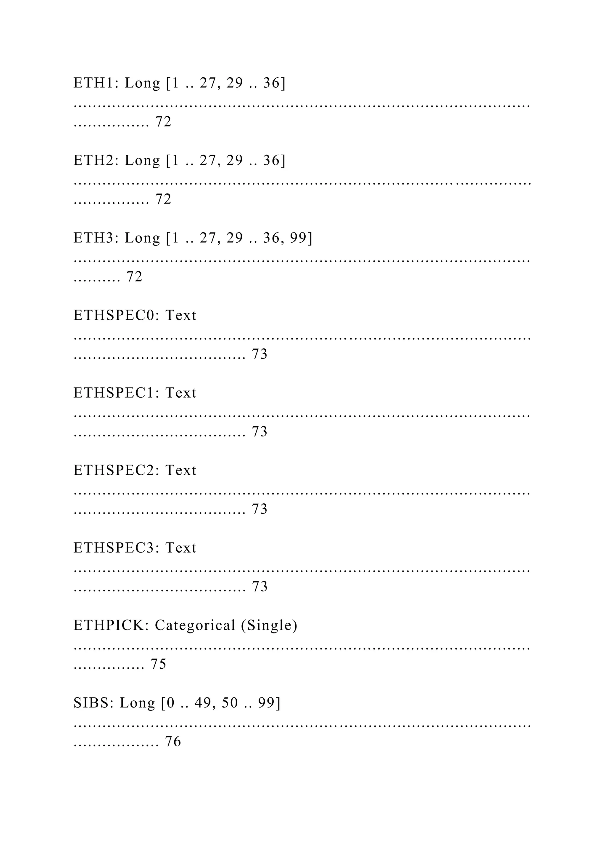 ETH1: Long [1 .. 27, 29 .. 36]
...............................................................................................
................ 72
ETH2: Long [1 .. 27, 29 .. 36]
............................................................................... ................
................ 72
ETH3: Long [1 .. 27, 29 .. 36, 99]
...............................................................................................
.......... 72
ETHSPEC0: Text
...............................................................................................
.................................... 73
ETHSPEC1: Text
...............................................................................................
.................................... 73
ETHSPEC2: Text
...............................................................................................
.................................... 73
ETHSPEC3: Text
...............................................................................................
.................................... 73
ETHPICK: Categorical (Single)
...............................................................................................
............... 75
SIBS: Long [0 .. 49, 50 .. 99]
...............................................................................................
.................. 76
 