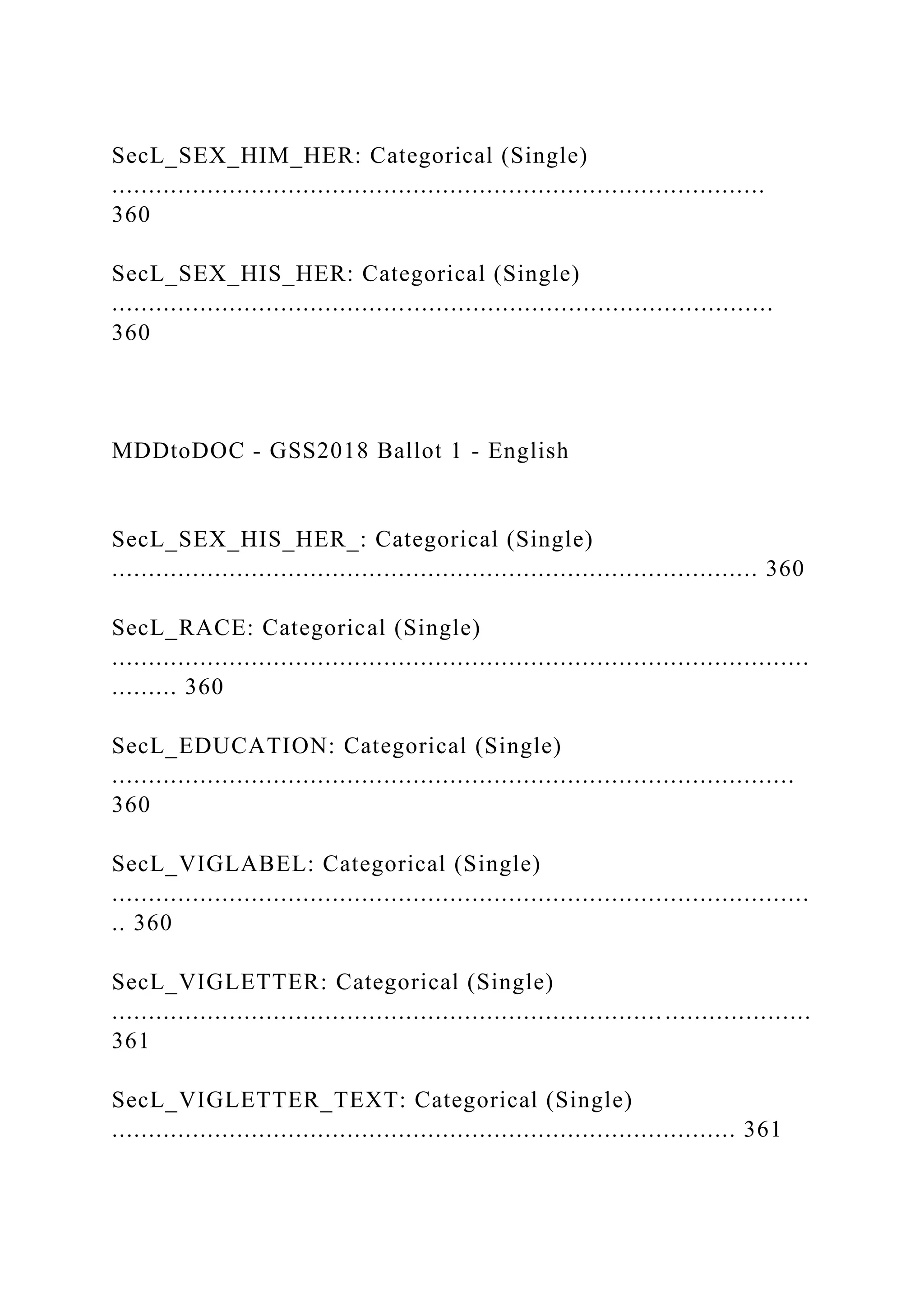 SecL_SEX_HIM_HER: Categorical (Single)
.........................................................................................
360
SecL_SEX_HIS_HER: Categorical (Single)
..........................................................................................
360
MDDtoDOC - GSS2018 Ballot 1 - English
SecL_SEX_HIS_HER_: Categorical (Single)
........................................................................................ 360
SecL_RACE: Categorical (Single)
...............................................................................................
......... 360
SecL_EDUCATION: Categorical (Single)
.............................................................................................
360
SecL_VIGLABEL: Categorical (Single)
...............................................................................................
.. 360
SecL_VIGLETTER: Categorical (Single)
...............................................................................................
361
SecL_VIGLETTER_TEXT: Categorical (Single)
..................................................................................... 361
 