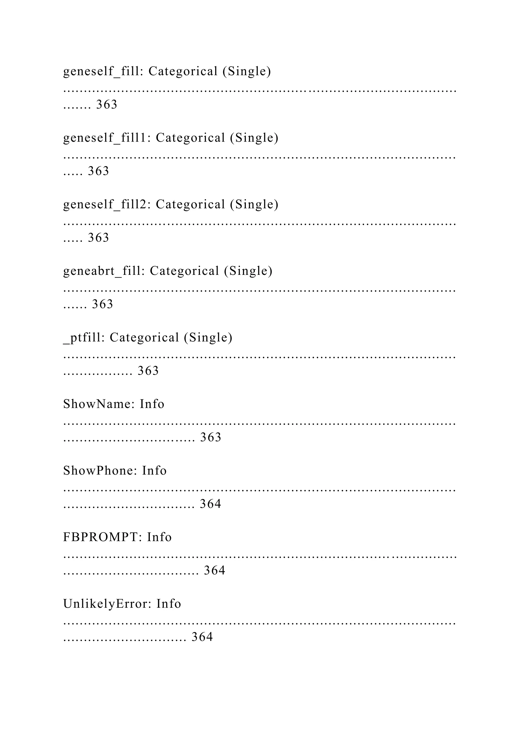 geneself_fill: Categorical (Single)
...............................................................................................
....... 363
geneself_fill1: Categorical (Single)
...............................................................................................
..... 363
geneself_fill2: Categorical (Single)
...............................................................................................
..... 363
geneabrt_fill: Categorical (Single)
...............................................................................................
...... 363
_ptfill: Categorical (Single)
...............................................................................................
................. 363
ShowName: Info
...............................................................................................
................................ 363
ShowPhone: Info
...............................................................................................
................................ 364
FBPROMPT: Info
............................................................................... ................
................................. 364
UnlikelyError: Info
...............................................................................................
.............................. 364
 