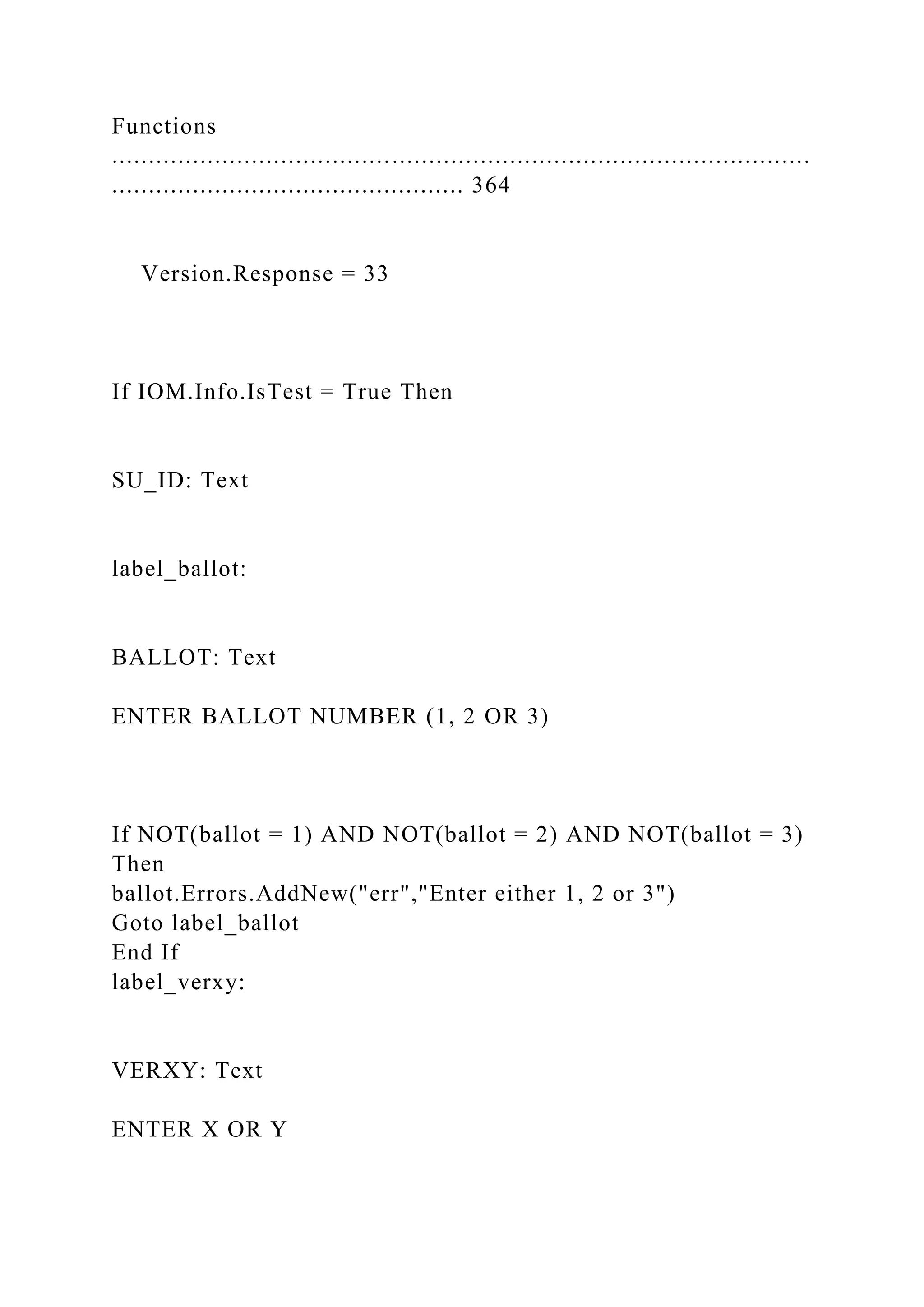 Functions
...............................................................................................
................................................ 364
Version.Response = 33
If IOM.Info.IsTest = True Then
SU_ID: Text
label_ballot:
BALLOT: Text
ENTER BALLOT NUMBER (1, 2 OR 3)
If NOT(ballot = 1) AND NOT(ballot = 2) AND NOT(ballot = 3)
Then
ballot.Errors.AddNew("err","Enter either 1, 2 or 3")
Goto label_ballot
End If
label_verxy:
VERXY: Text
ENTER X OR Y
 