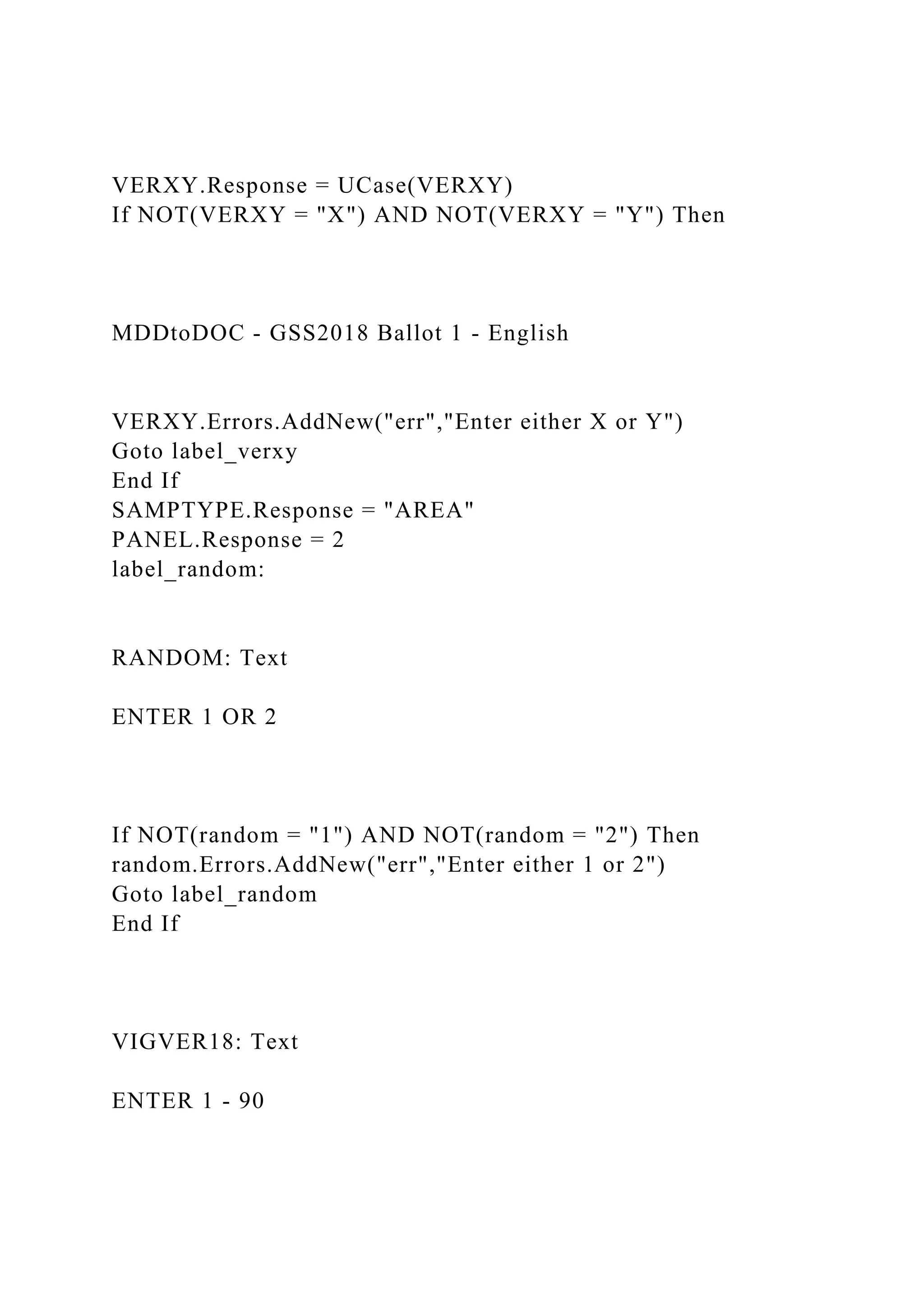VERXY.Response = UCase(VERXY)
If NOT(VERXY = "X") AND NOT(VERXY = "Y") Then
MDDtoDOC - GSS2018 Ballot 1 - English
VERXY.Errors.AddNew("err","Enter either X or Y")
Goto label_verxy
End If
SAMPTYPE.Response = "AREA"
PANEL.Response = 2
label_random:
RANDOM: Text
ENTER 1 OR 2
If NOT(random = "1") AND NOT(random = "2") Then
random.Errors.AddNew("err","Enter either 1 or 2")
Goto label_random
End If
VIGVER18: Text
ENTER 1 - 90
 