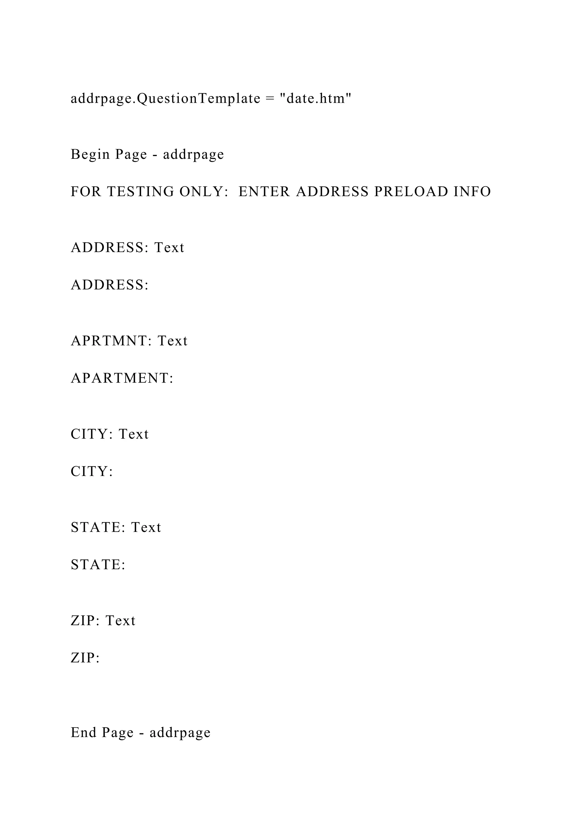 addrpage.QuestionTemplate = "date.htm"
Begin Page - addrpage
FOR TESTING ONLY: ENTER ADDRESS PRELOAD INFO
ADDRESS: Text
ADDRESS:
APRTMNT: Text
APARTMENT:
CITY: Text
CITY:
STATE: Text
STATE:
ZIP: Text
ZIP:
End Page - addrpage
 
