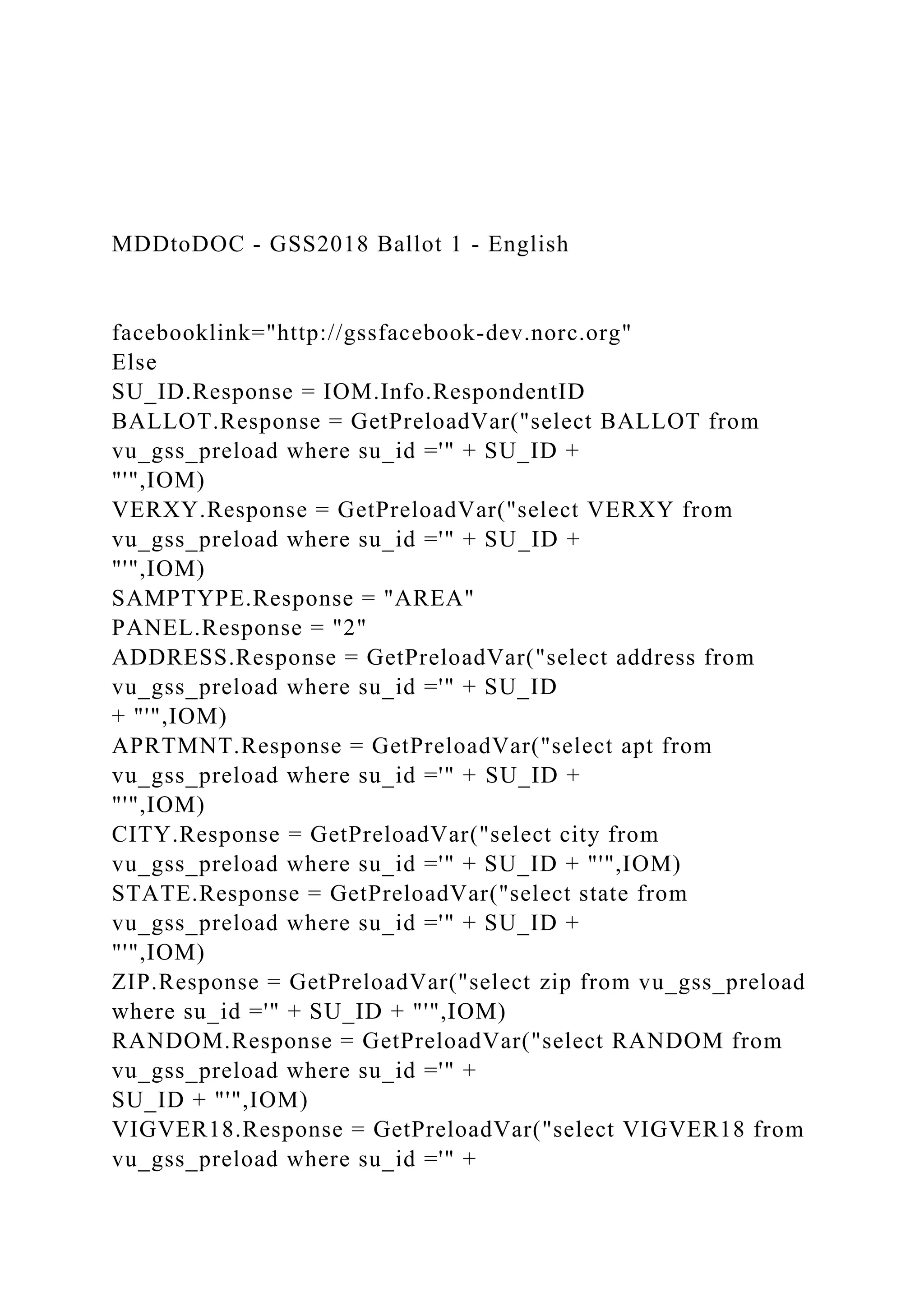 MDDtoDOC - GSS2018 Ballot 1 - English
facebooklink="http://gssfacebook-dev.norc.org"
Else
SU_ID.Response = IOM.Info.RespondentID
BALLOT.Response = GetPreloadVar("select BALLOT from
vu_gss_preload where su_id ='" + SU_ID +
"'",IOM)
VERXY.Response = GetPreloadVar("select VERXY from
vu_gss_preload where su_id ='" + SU_ID +
"'",IOM)
SAMPTYPE.Response = "AREA"
PANEL.Response = "2"
ADDRESS.Response = GetPreloadVar("select address from
vu_gss_preload where su_id ='" + SU_ID
+ "'",IOM)
APRTMNT.Response = GetPreloadVar("select apt from
vu_gss_preload where su_id ='" + SU_ID +
"'",IOM)
CITY.Response = GetPreloadVar("select city from
vu_gss_preload where su_id ='" + SU_ID + "'",IOM)
STATE.Response = GetPreloadVar("select state from
vu_gss_preload where su_id ='" + SU_ID +
"'",IOM)
ZIP.Response = GetPreloadVar("select zip from vu_gss_preload
where su_id ='" + SU_ID + "'",IOM)
RANDOM.Response = GetPreloadVar("select RANDOM from
vu_gss_preload where su_id ='" +
SU_ID + "'",IOM)
VIGVER18.Response = GetPreloadVar("select VIGVER18 from
vu_gss_preload where su_id ='" +
 