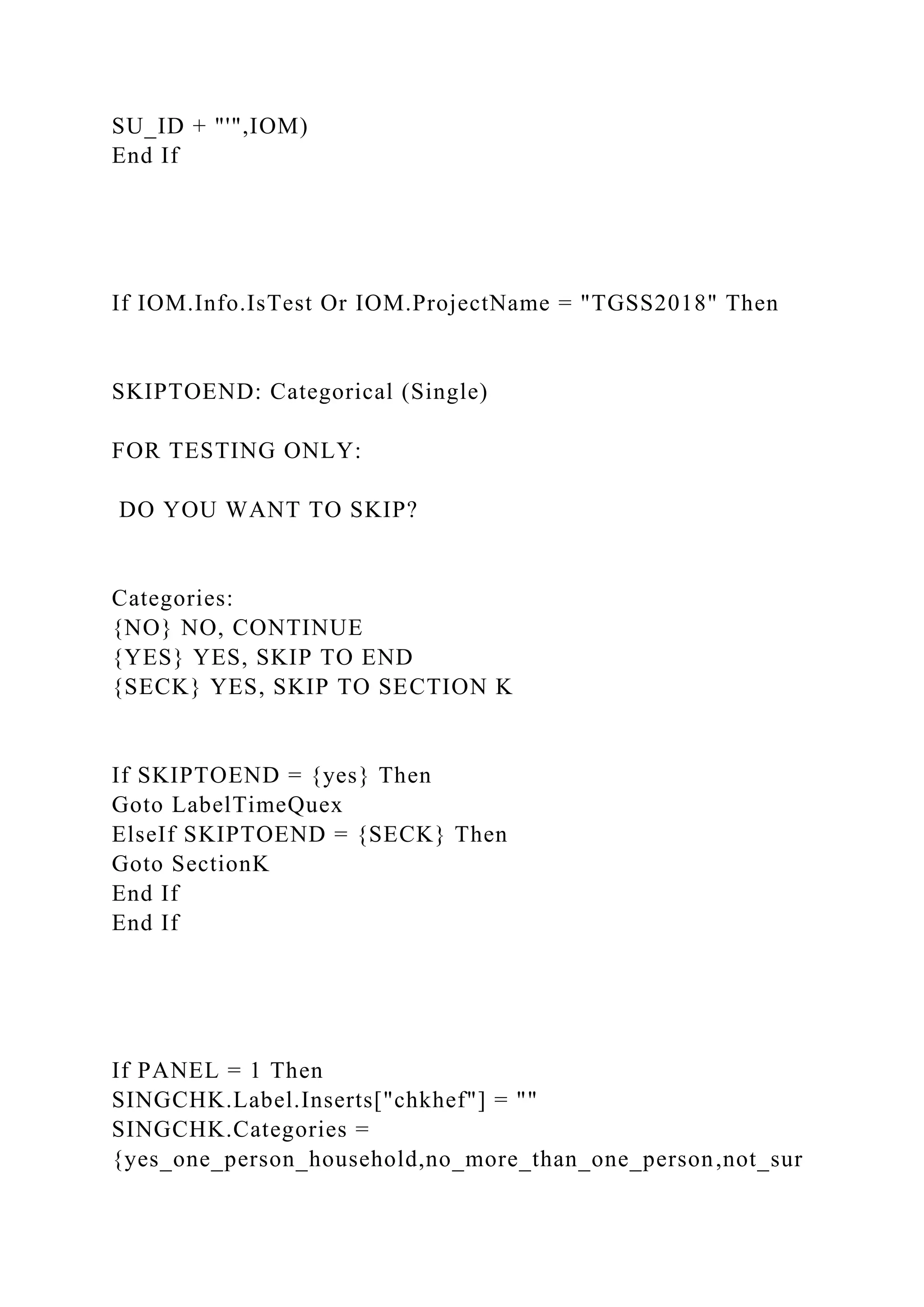 SU_ID + "'",IOM)
End If
If IOM.Info.IsTest Or IOM.ProjectName = "TGSS2018" Then
SKIPTOEND: Categorical (Single)
FOR TESTING ONLY:
DO YOU WANT TO SKIP?
Categories:
{NO} NO, CONTINUE
{YES} YES, SKIP TO END
{SECK} YES, SKIP TO SECTION K
If SKIPTOEND = {yes} Then
Goto LabelTimeQuex
ElseIf SKIPTOEND = {SECK} Then
Goto SectionK
End If
End If
If PANEL = 1 Then
SINGCHK.Label.Inserts["chkhef"] = ""
SINGCHK.Categories =
{yes_one_person_household,no_more_than_one_person,not_sur
 