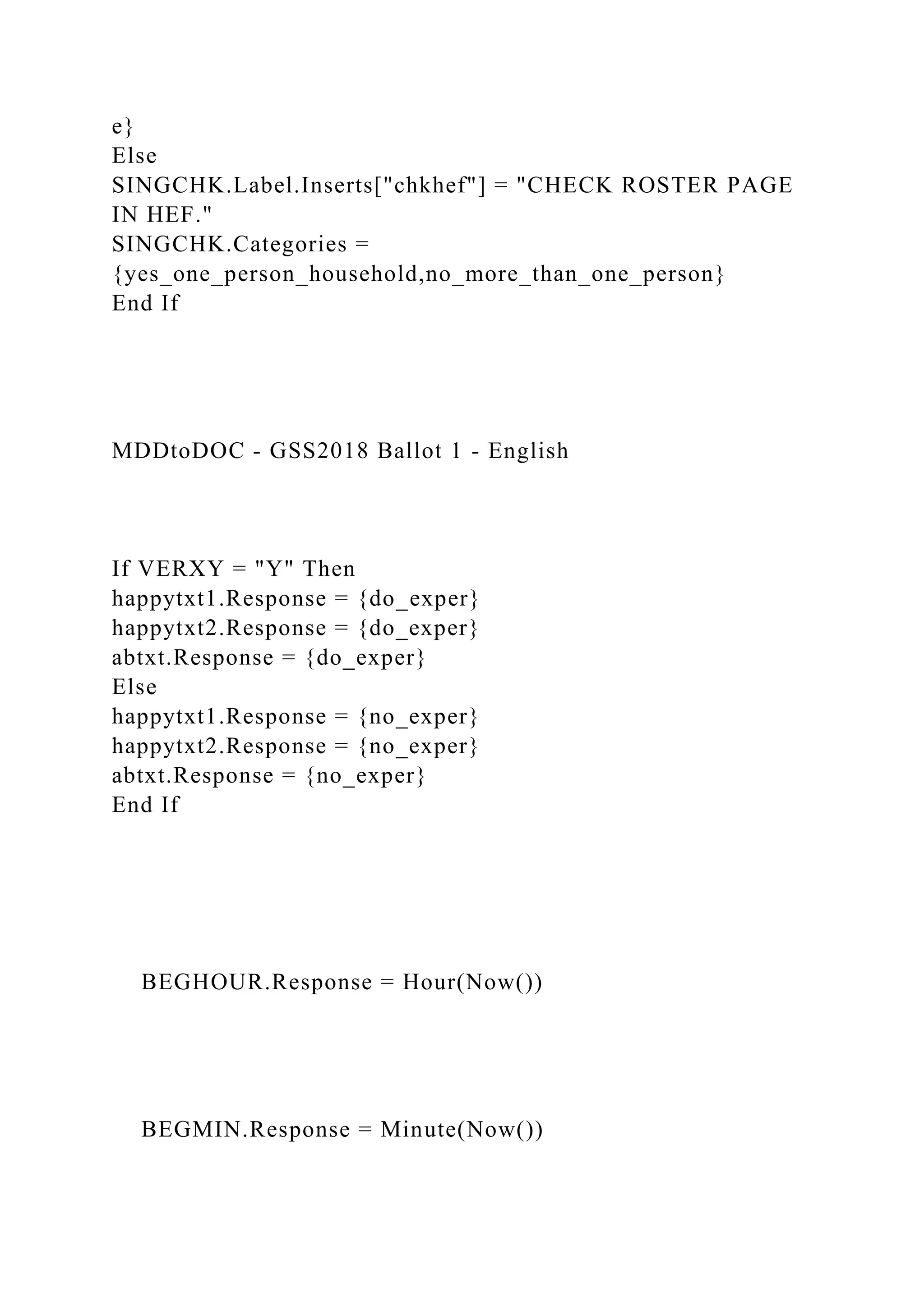 e}
Else
SINGCHK.Label.Inserts["chkhef"] = "CHECK ROSTER PAGE
IN HEF."
SINGCHK.Categories =
{yes_one_person_household,no_more_than_one_person}
End If
MDDtoDOC - GSS2018 Ballot 1 - English
If VERXY = "Y" Then
happytxt1.Response = {do_exper}
happytxt2.Response = {do_exper}
abtxt.Response = {do_exper}
Else
happytxt1.Response = {no_exper}
happytxt2.Response = {no_exper}
abtxt.Response = {no_exper}
End If
BEGHOUR.Response = Hour(Now())
BEGMIN.Response = Minute(Now())
 