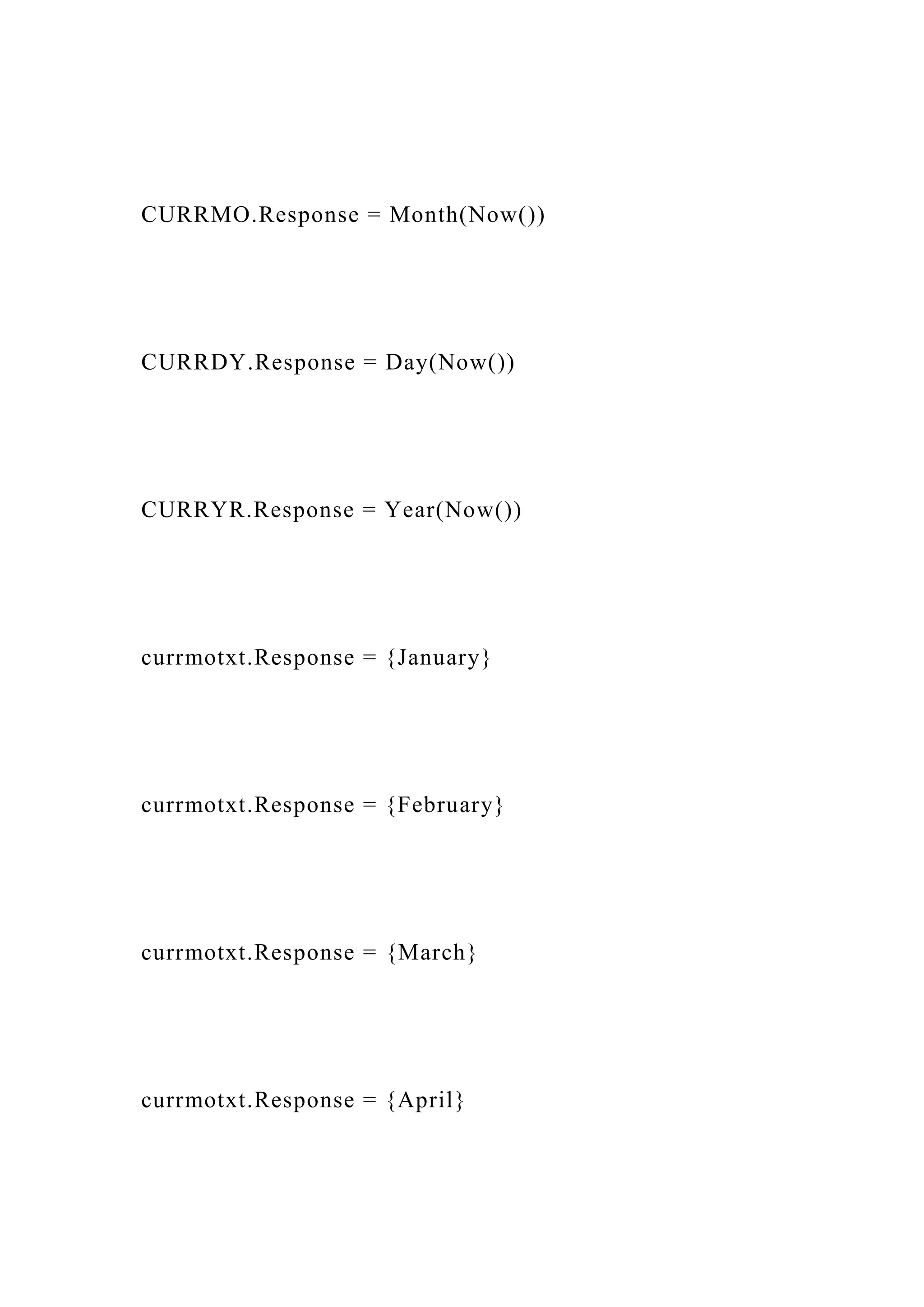 CURRMO.Response = Month(Now())
CURRDY.Response = Day(Now())
CURRYR.Response = Year(Now())
currmotxt.Response = {January}
currmotxt.Response = {February}
currmotxt.Response = {March}
currmotxt.Response = {April}
 