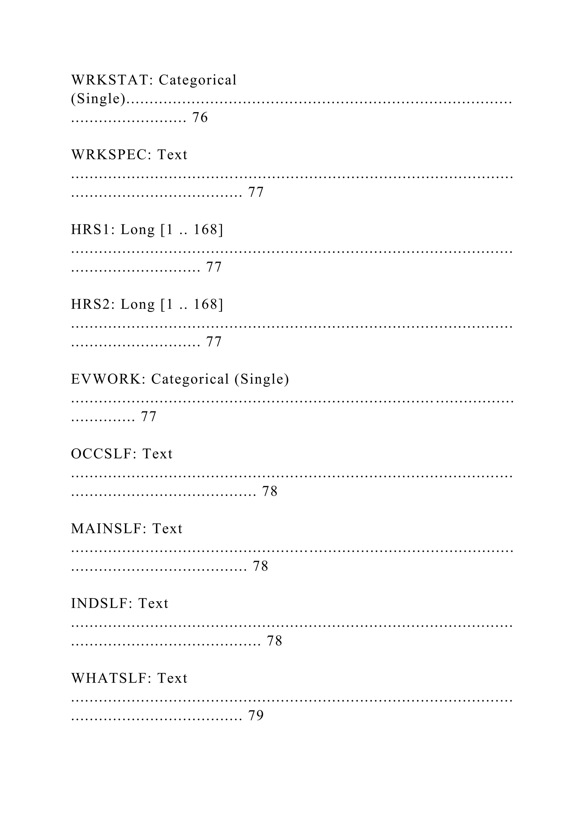 WRKSTAT: Categorical
(Single)...................................................................................
......................... 76
WRKSPEC: Text
...............................................................................................
..................................... 77
HRS1: Long [1 .. 168]
...............................................................................................
............................ 77
HRS2: Long [1 .. 168]
...............................................................................................
............................ 77
EVWORK: Categorical (Single)
...............................................................................................
.............. 77
OCCSLF: Text
...............................................................................................
........................................ 78
MAINSLF: Text
...............................................................................................
...................................... 78
INDSLF: Text
...............................................................................................
......................................... 78
WHATSLF: Text
...............................................................................................
..................................... 79
 