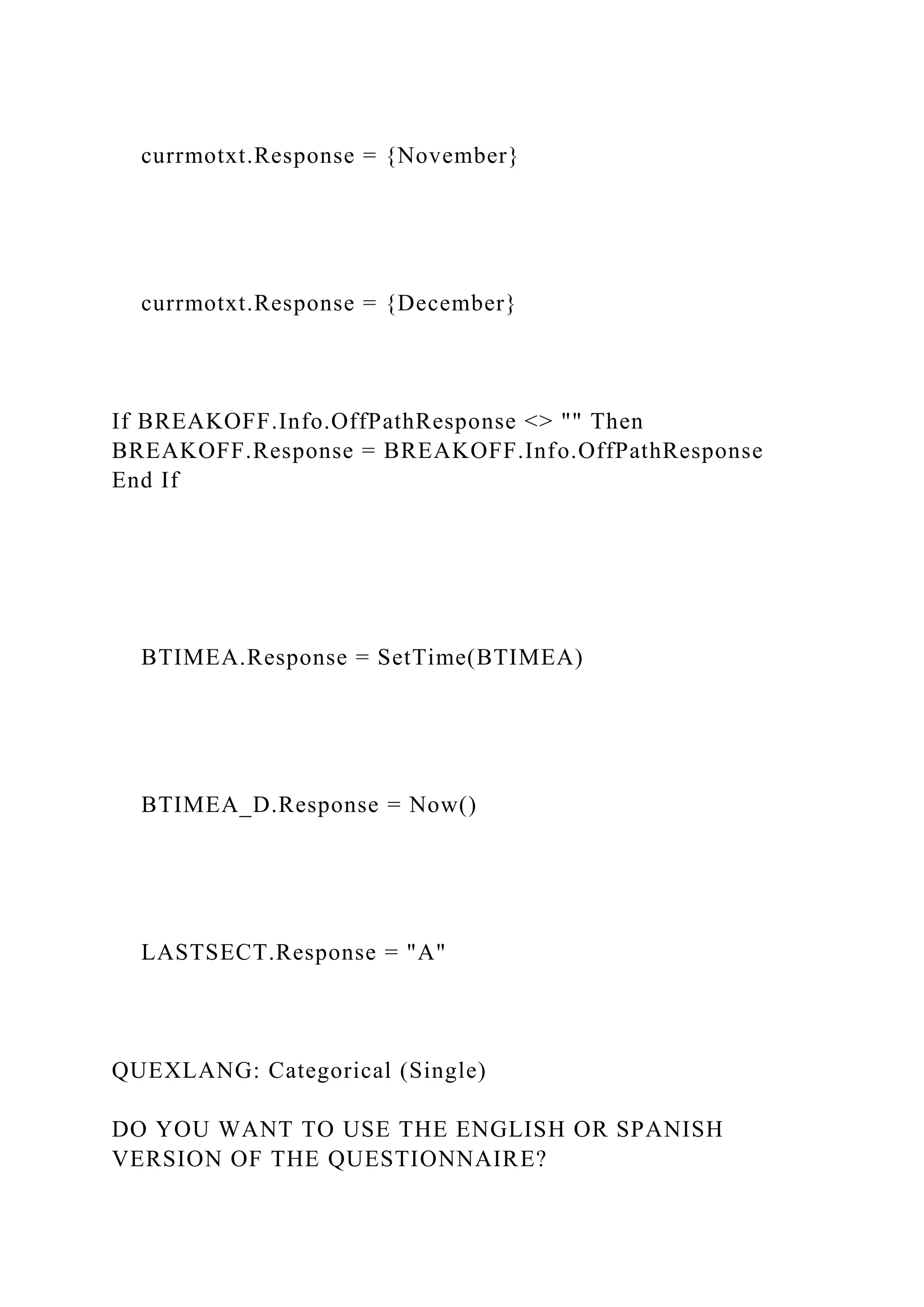 currmotxt.Response = {November}
currmotxt.Response = {December}
If BREAKOFF.Info.OffPathResponse <> "" Then
BREAKOFF.Response = BREAKOFF.Info.OffPathResponse
End If
BTIMEA.Response = SetTime(BTIMEA)
BTIMEA_D.Response = Now()
LASTSECT.Response = "A"
QUEXLANG: Categorical (Single)
DO YOU WANT TO USE THE ENGLISH OR SPANISH
VERSION OF THE QUESTIONNAIRE?
 