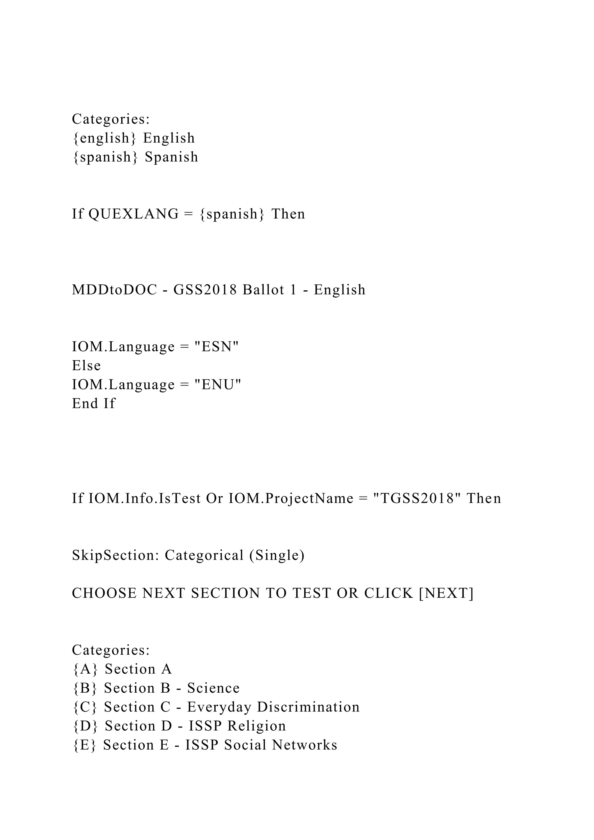 Categories:
{english} English
{spanish} Spanish
If QUEXLANG = {spanish} Then
MDDtoDOC - GSS2018 Ballot 1 - English
IOM.Language = "ESN"
Else
IOM.Language = "ENU"
End If
If IOM.Info.IsTest Or IOM.ProjectName = "TGSS2018" Then
SkipSection: Categorical (Single)
CHOOSE NEXT SECTION TO TEST OR CLICK [NEXT]
Categories:
{A} Section A
{B} Section B - Science
{C} Section C - Everyday Discrimination
{D} Section D - ISSP Religion
{E} Section E - ISSP Social Networks
 