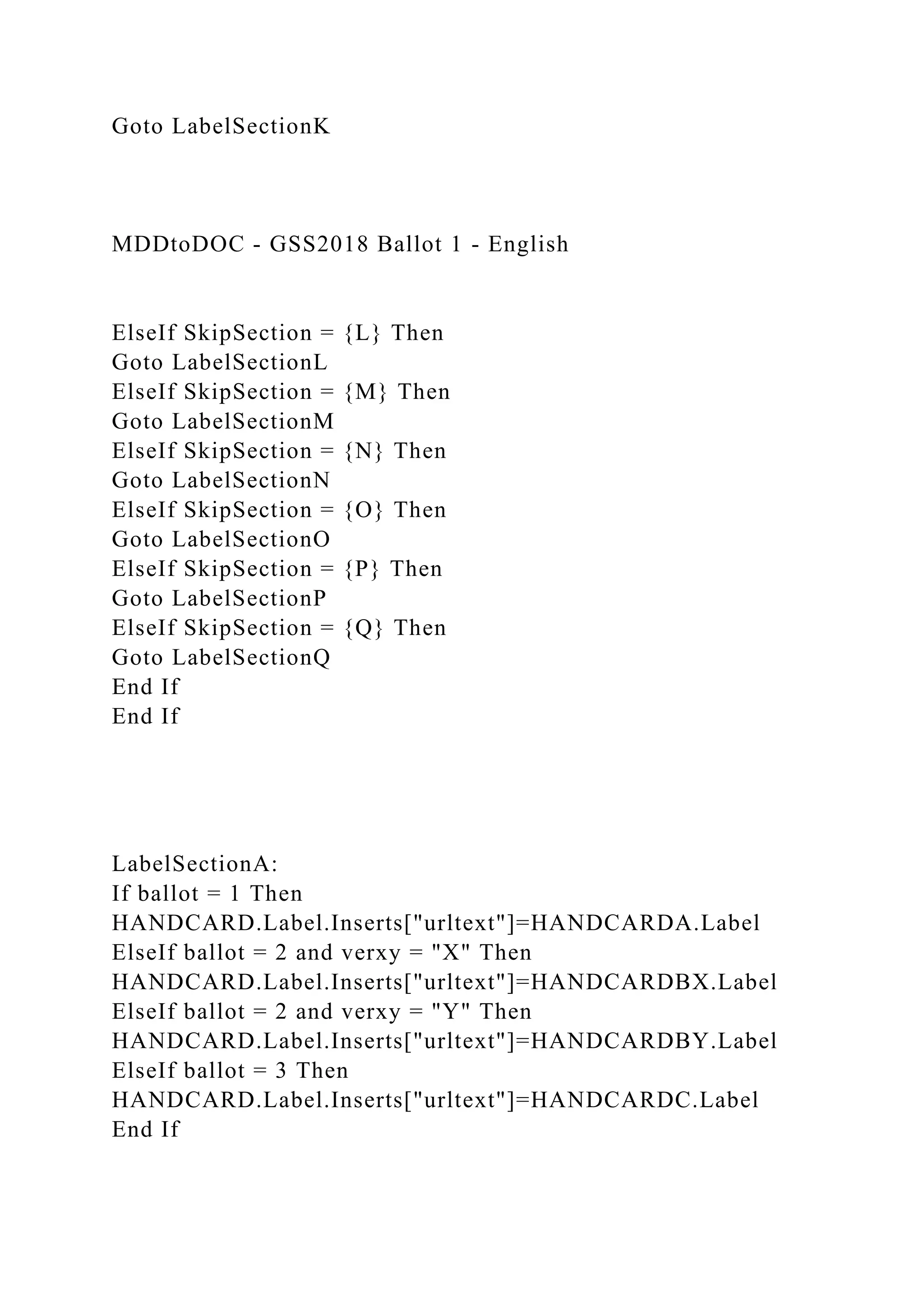 Goto LabelSectionK
MDDtoDOC - GSS2018 Ballot 1 - English
ElseIf SkipSection = {L} Then
Goto LabelSectionL
ElseIf SkipSection = {M} Then
Goto LabelSectionM
ElseIf SkipSection = {N} Then
Goto LabelSectionN
ElseIf SkipSection = {O} Then
Goto LabelSectionO
ElseIf SkipSection = {P} Then
Goto LabelSectionP
ElseIf SkipSection = {Q} Then
Goto LabelSectionQ
End If
End If
LabelSectionA:
If ballot = 1 Then
HANDCARD.Label.Inserts["urltext"]=HANDCARDA.Label
ElseIf ballot = 2 and verxy = "X" Then
HANDCARD.Label.Inserts["urltext"]=HANDCARDBX.Label
ElseIf ballot = 2 and verxy = "Y" Then
HANDCARD.Label.Inserts["urltext"]=HANDCARDBY.Label
ElseIf ballot = 3 Then
HANDCARD.Label.Inserts["urltext"]=HANDCARDC.Label
End If
 