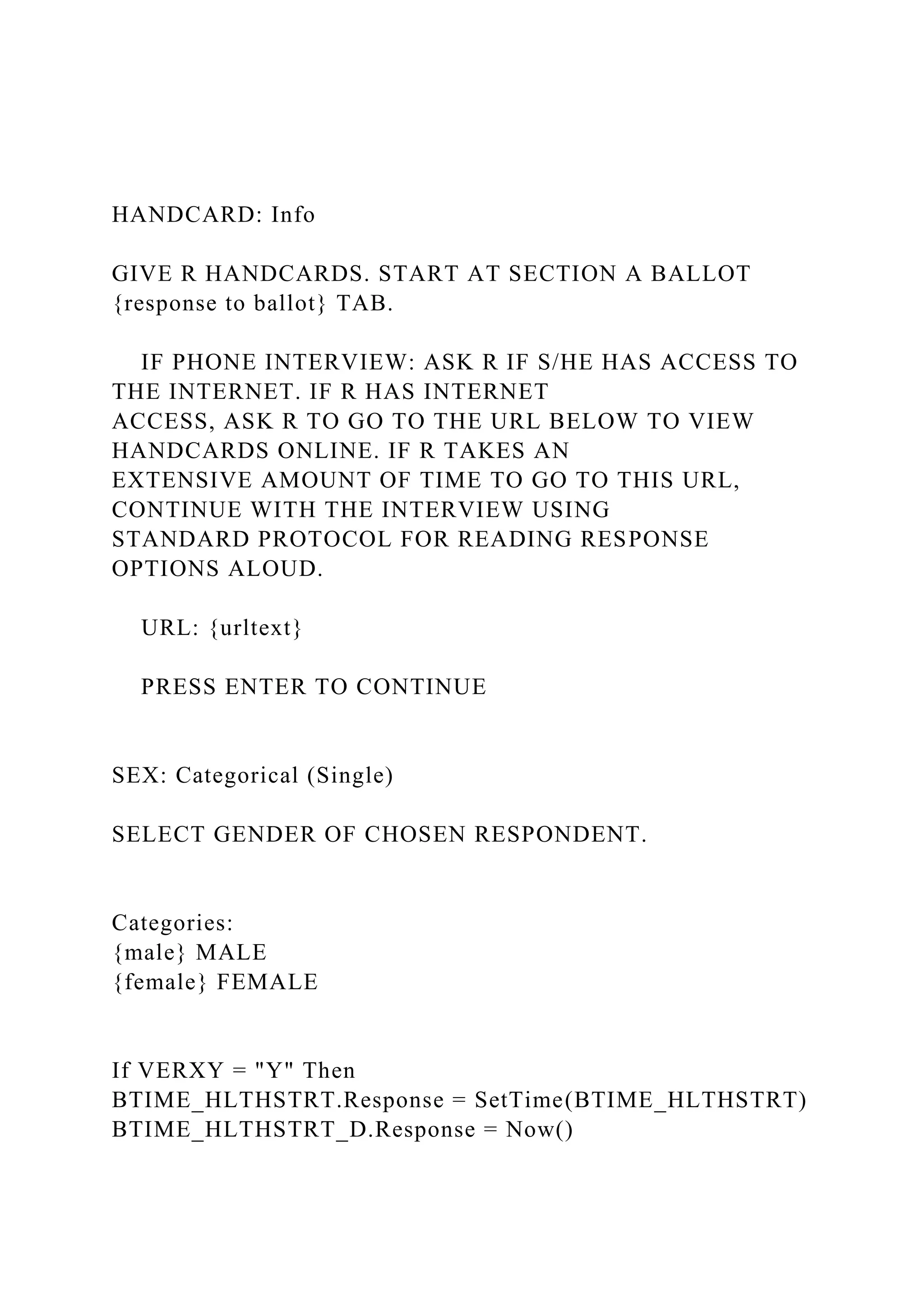 HANDCARD: Info
GIVE R HANDCARDS. START AT SECTION A BALLOT
{response to ballot} TAB.
IF PHONE INTERVIEW: ASK R IF S/HE HAS ACCESS TO
THE INTERNET. IF R HAS INTERNET
ACCESS, ASK R TO GO TO THE URL BELOW TO VIEW
HANDCARDS ONLINE. IF R TAKES AN
EXTENSIVE AMOUNT OF TIME TO GO TO THIS URL,
CONTINUE WITH THE INTERVIEW USING
STANDARD PROTOCOL FOR READING RESPONSE
OPTIONS ALOUD.
URL: {urltext}
PRESS ENTER TO CONTINUE
SEX: Categorical (Single)
SELECT GENDER OF CHOSEN RESPONDENT.
Categories:
{male} MALE
{female} FEMALE
If VERXY = "Y" Then
BTIME_HLTHSTRT.Response = SetTime(BTIME_HLTHSTRT)
BTIME_HLTHSTRT_D.Response = Now()
 