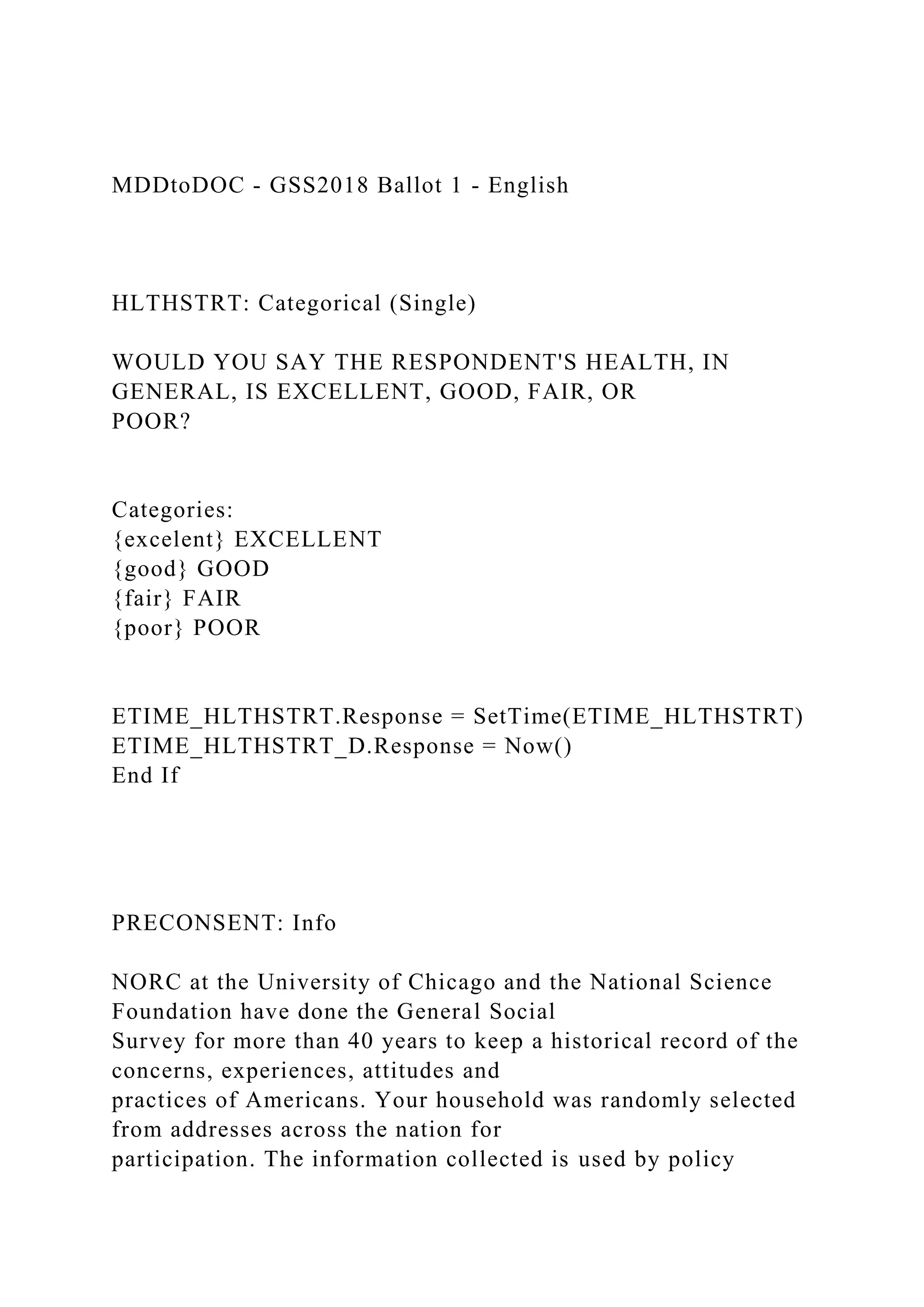 MDDtoDOC - GSS2018 Ballot 1 - English
HLTHSTRT: Categorical (Single)
WOULD YOU SAY THE RESPONDENT'S HEALTH, IN
GENERAL, IS EXCELLENT, GOOD, FAIR, OR
POOR?
Categories:
{excelent} EXCELLENT
{good} GOOD
{fair} FAIR
{poor} POOR
ETIME_HLTHSTRT.Response = SetTime(ETIME_HLTHSTRT)
ETIME_HLTHSTRT_D.Response = Now()
End If
PRECONSENT: Info
NORC at the University of Chicago and the National Science
Foundation have done the General Social
Survey for more than 40 years to keep a historical record of the
concerns, experiences, attitudes and
practices of Americans. Your household was randomly selected
from addresses across the nation for
participation. The information collected is used by policy
 