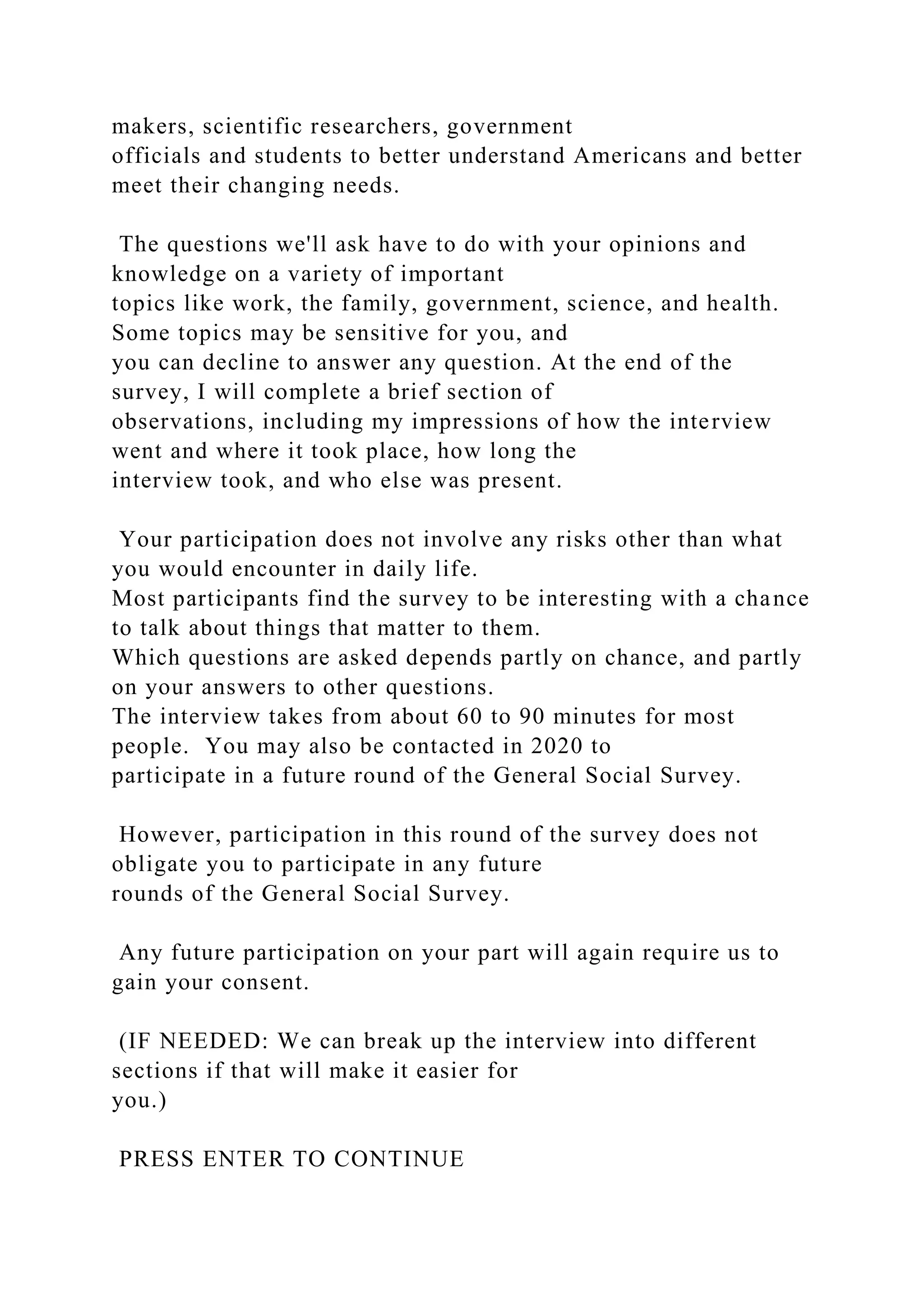 makers, scientific researchers, government
officials and students to better understand Americans and better
meet their changing needs.
The questions we'll ask have to do with your opinions and
knowledge on a variety of important
topics like work, the family, government, science, and health.
Some topics may be sensitive for you, and
you can decline to answer any question. At the end of the
survey, I will complete a brief section of
observations, including my impressions of how the interview
went and where it took place, how long the
interview took, and who else was present.
Your participation does not involve any risks other than what
you would encounter in daily life.
Most participants find the survey to be interesting with a chance
to talk about things that matter to them.
Which questions are asked depends partly on chance, and partly
on your answers to other questions.
The interview takes from about 60 to 90 minutes for most
people. You may also be contacted in 2020 to
participate in a future round of the General Social Survey.
However, participation in this round of the survey does not
obligate you to participate in any future
rounds of the General Social Survey.
Any future participation on your part will again require us to
gain your consent.
(IF NEEDED: We can break up the interview into different
sections if that will make it easier for
you.)
PRESS ENTER TO CONTINUE
 