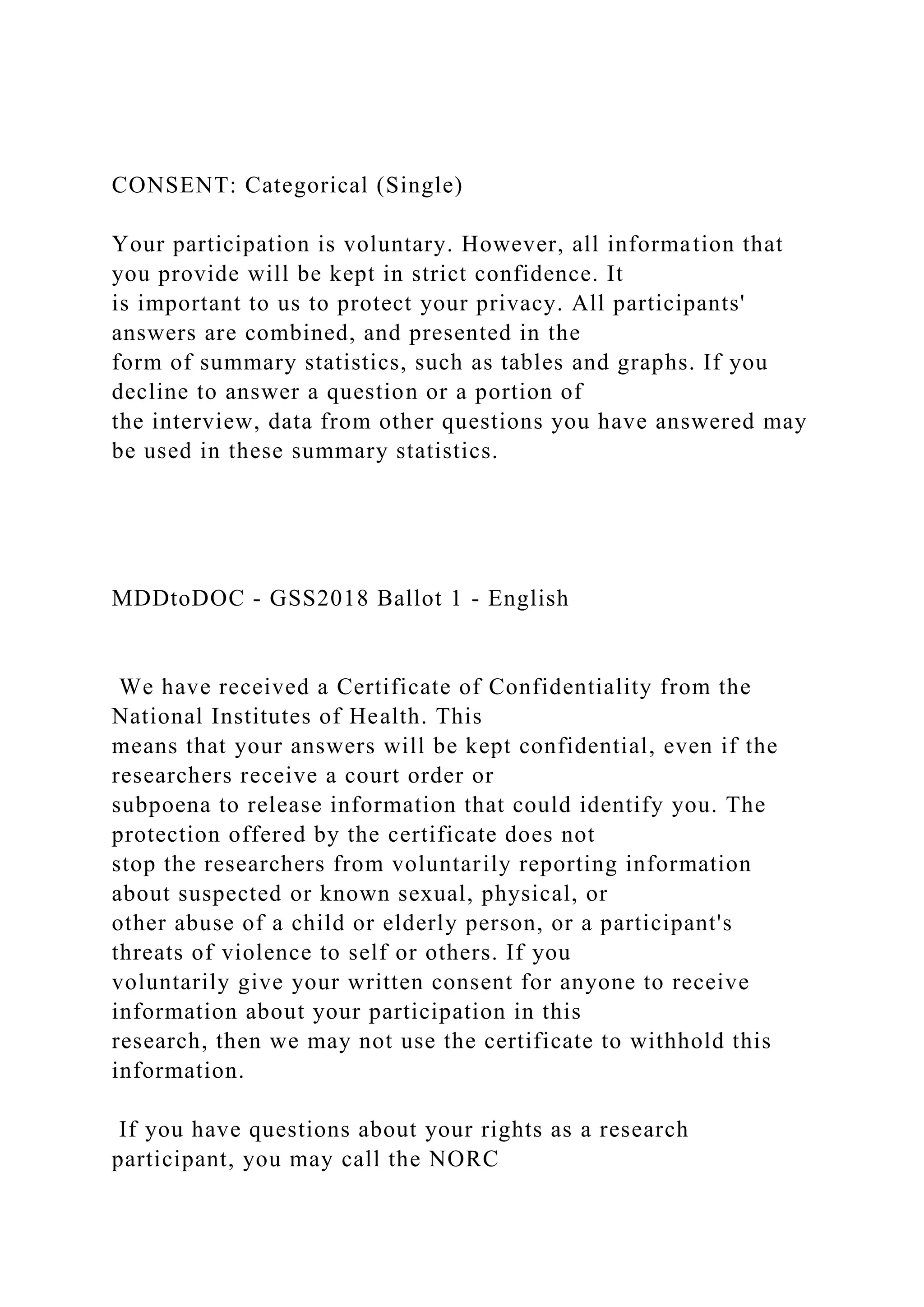 CONSENT: Categorical (Single)
Your participation is voluntary. However, all information that
you provide will be kept in strict confidence. It
is important to us to protect your privacy. All participants'
answers are combined, and presented in the
form of summary statistics, such as tables and graphs. If you
decline to answer a question or a portion of
the interview, data from other questions you have answered may
be used in these summary statistics.
MDDtoDOC - GSS2018 Ballot 1 - English
We have received a Certificate of Confidentiality from the
National Institutes of Health. This
means that your answers will be kept confidential, even if the
researchers receive a court order or
subpoena to release information that could identify you. The
protection offered by the certificate does not
stop the researchers from voluntarily reporting information
about suspected or known sexual, physical, or
other abuse of a child or elderly person, or a participant's
threats of violence to self or others. If you
voluntarily give your written consent for anyone to receive
information about your participation in this
research, then we may not use the certificate to withhold this
information.
If you have questions about your rights as a research
participant, you may call the NORC
 