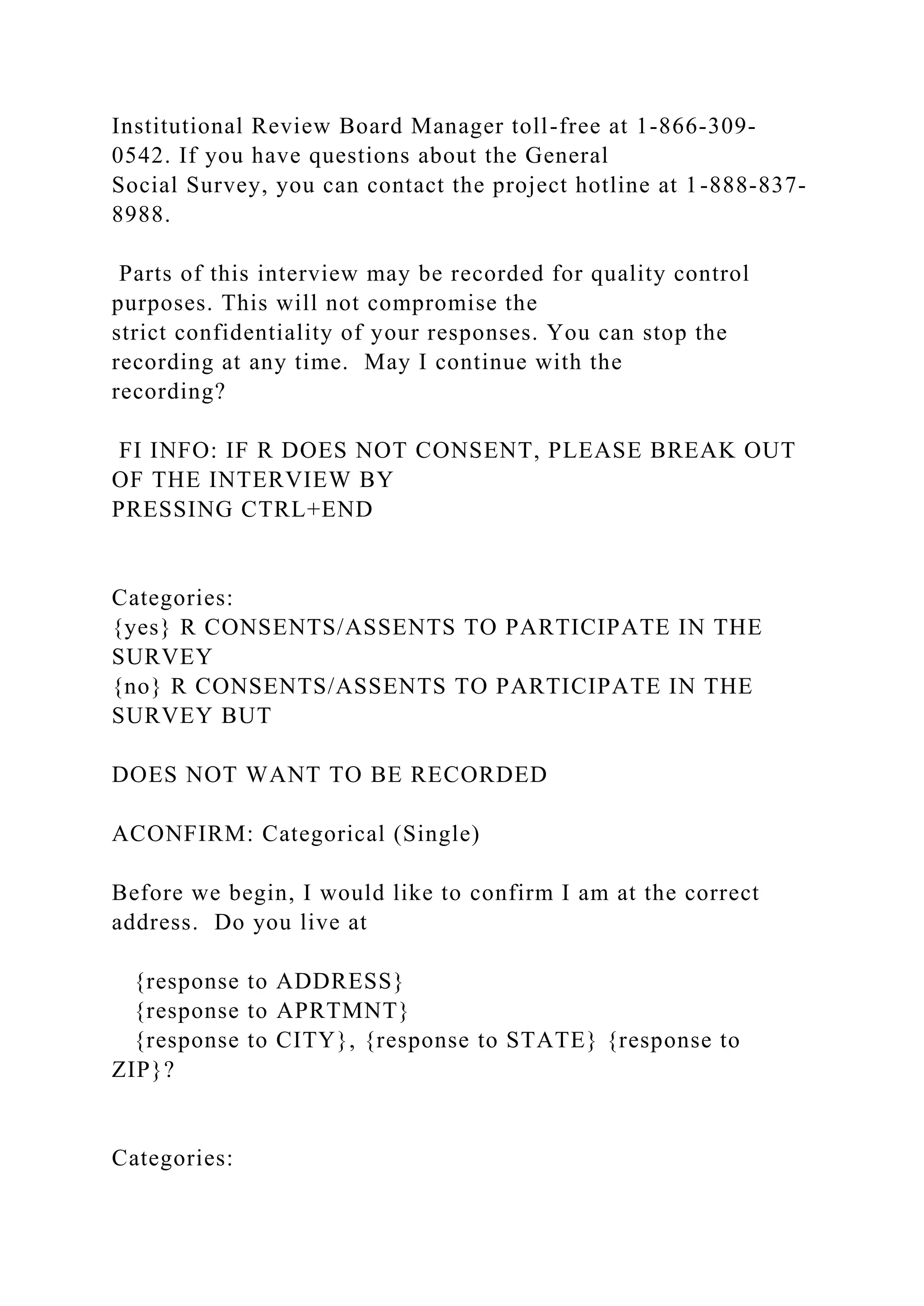 Institutional Review Board Manager toll-free at 1-866-309-
0542. If you have questions about the General
Social Survey, you can contact the project hotline at 1-888-837-
8988.
Parts of this interview may be recorded for quality control
purposes. This will not compromise the
strict confidentiality of your responses. You can stop the
recording at any time. May I continue with the
recording?
FI INFO: IF R DOES NOT CONSENT, PLEASE BREAK OUT
OF THE INTERVIEW BY
PRESSING CTRL+END
Categories:
{yes} R CONSENTS/ASSENTS TO PARTICIPATE IN THE
SURVEY
{no} R CONSENTS/ASSENTS TO PARTICIPATE IN THE
SURVEY BUT
DOES NOT WANT TO BE RECORDED
ACONFIRM: Categorical (Single)
Before we begin, I would like to confirm I am at the correct
address. Do you live at
{response to ADDRESS}
{response to APRTMNT}
{response to CITY}, {response to STATE} {response to
ZIP}?
Categories:
 