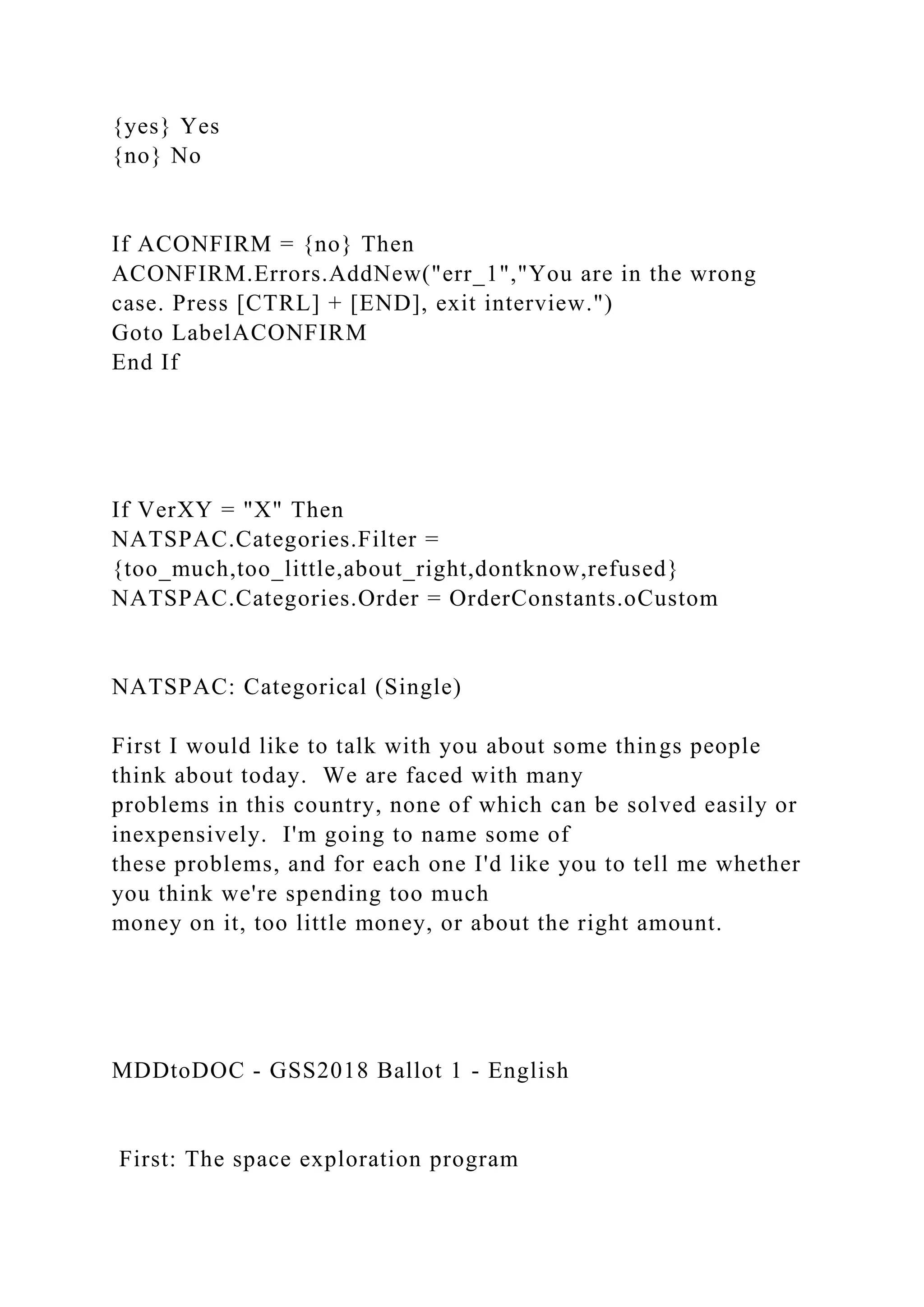 {yes} Yes
{no} No
If ACONFIRM = {no} Then
ACONFIRM.Errors.AddNew("err_1","You are in the wrong
case. Press [CTRL] + [END], exit interview.")
Goto LabelACONFIRM
End If
If VerXY = "X" Then
NATSPAC.Categories.Filter =
{too_much,too_little,about_right,dontknow,refused}
NATSPAC.Categories.Order = OrderConstants.oCustom
NATSPAC: Categorical (Single)
First I would like to talk with you about some things people
think about today. We are faced with many
problems in this country, none of which can be solved easily or
inexpensively. I'm going to name some of
these problems, and for each one I'd like you to tell me whether
you think we're spending too much
money on it, too little money, or about the right amount.
MDDtoDOC - GSS2018 Ballot 1 - English
First: The space exploration program
 