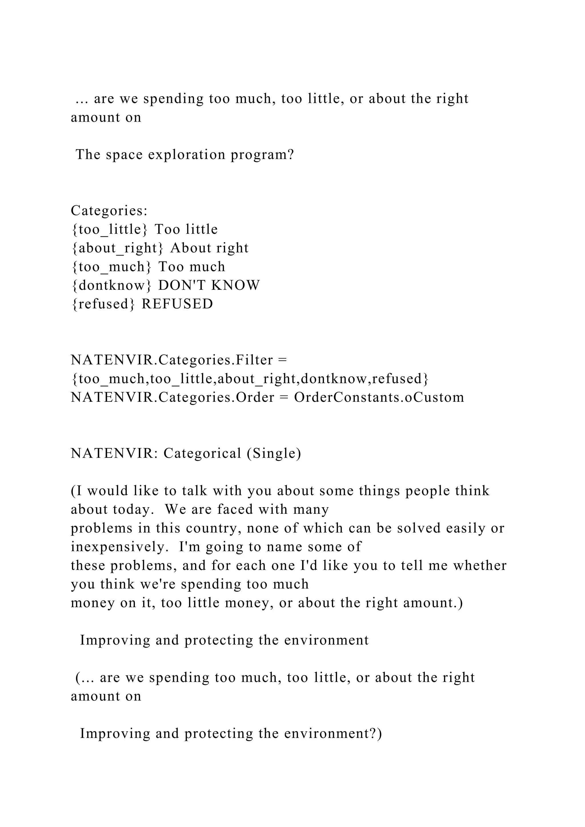 ... are we spending too much, too little, or about the right
amount on
The space exploration program?
Categories:
{too_little} Too little
{about_right} About right
{too_much} Too much
{dontknow} DON'T KNOW
{refused} REFUSED
NATENVIR.Categories.Filter =
{too_much,too_little,about_right,dontknow,refused}
NATENVIR.Categories.Order = OrderConstants.oCustom
NATENVIR: Categorical (Single)
(I would like to talk with you about some things people think
about today. We are faced with many
problems in this country, none of which can be solved easily or
inexpensively. I'm going to name some of
these problems, and for each one I'd like you to tell me whether
you think we're spending too much
money on it, too little money, or about the right amount.)
Improving and protecting the environment
(... are we spending too much, too little, or about the right
amount on
Improving and protecting the environment?)
 