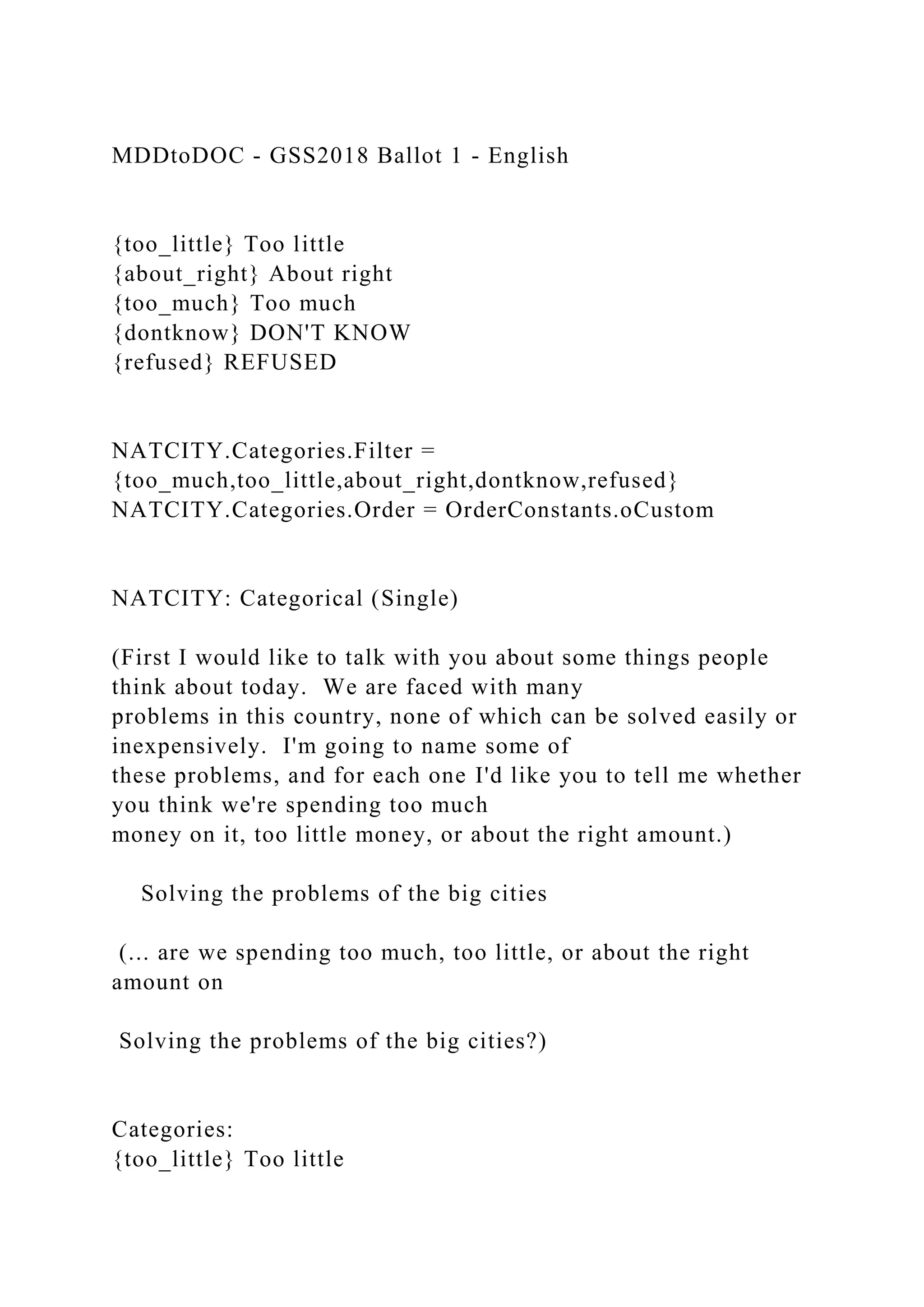 MDDtoDOC - GSS2018 Ballot 1 - English
{too_little} Too little
{about_right} About right
{too_much} Too much
{dontknow} DON'T KNOW
{refused} REFUSED
NATCITY.Categories.Filter =
{too_much,too_little,about_right,dontknow,refused}
NATCITY.Categories.Order = OrderConstants.oCustom
NATCITY: Categorical (Single)
(First I would like to talk with you about some things people
think about today. We are faced with many
problems in this country, none of which can be solved easily or
inexpensively. I'm going to name some of
these problems, and for each one I'd like you to tell me whether
you think we're spending too much
money on it, too little money, or about the right amount.)
Solving the problems of the big cities
(... are we spending too much, too little, or about the right
amount on
Solving the problems of the big cities?)
Categories:
{too_little} Too little
 