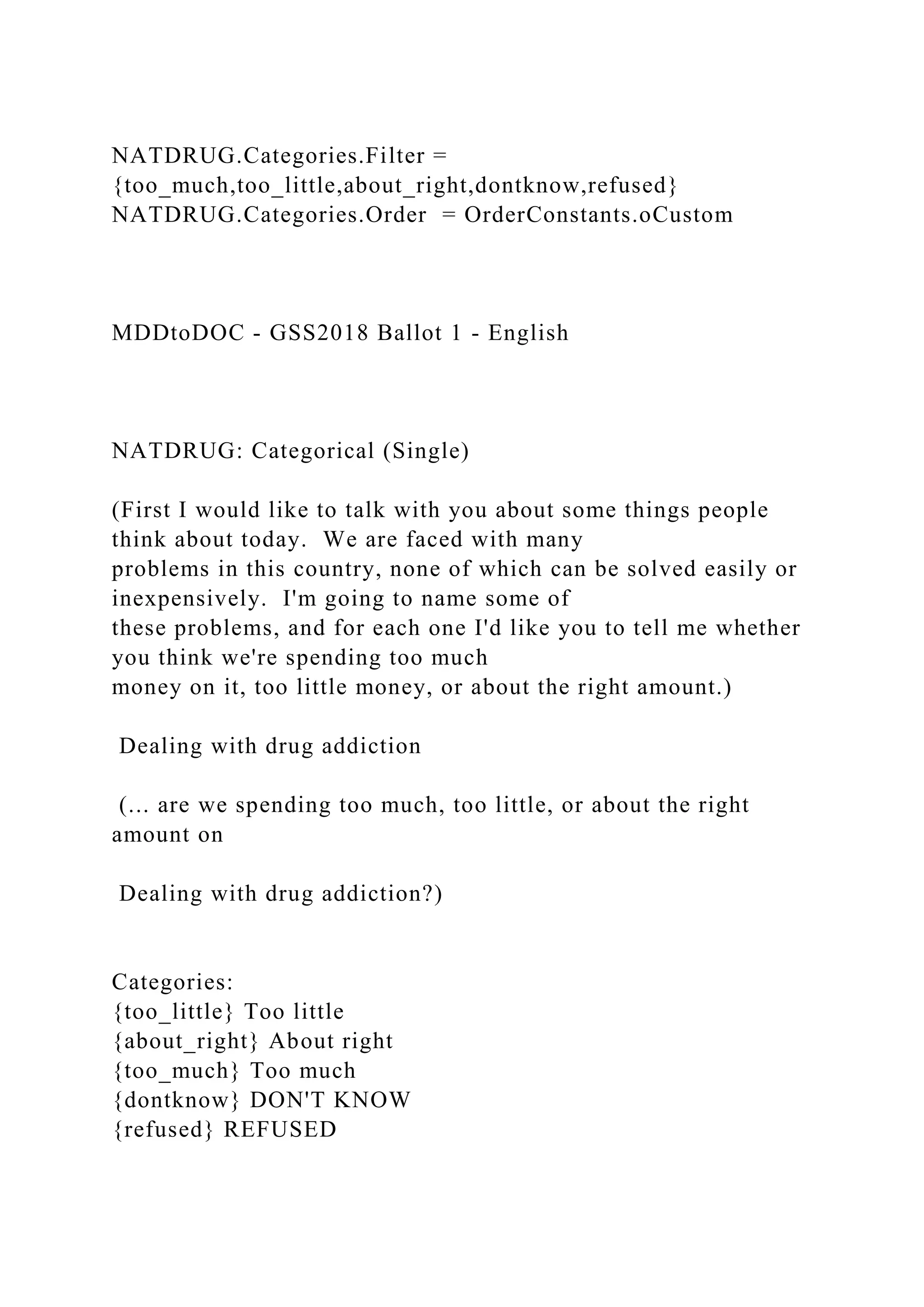 NATDRUG.Categories.Filter =
{too_much,too_little,about_right,dontknow,refused}
NATDRUG.Categories.Order = OrderConstants.oCustom
MDDtoDOC - GSS2018 Ballot 1 - English
NATDRUG: Categorical (Single)
(First I would like to talk with you about some things people
think about today. We are faced with many
problems in this country, none of which can be solved easily or
inexpensively. I'm going to name some of
these problems, and for each one I'd like you to tell me whether
you think we're spending too much
money on it, too little money, or about the right amount.)
Dealing with drug addiction
(... are we spending too much, too little, or about the right
amount on
Dealing with drug addiction?)
Categories:
{too_little} Too little
{about_right} About right
{too_much} Too much
{dontknow} DON'T KNOW
{refused} REFUSED
 
