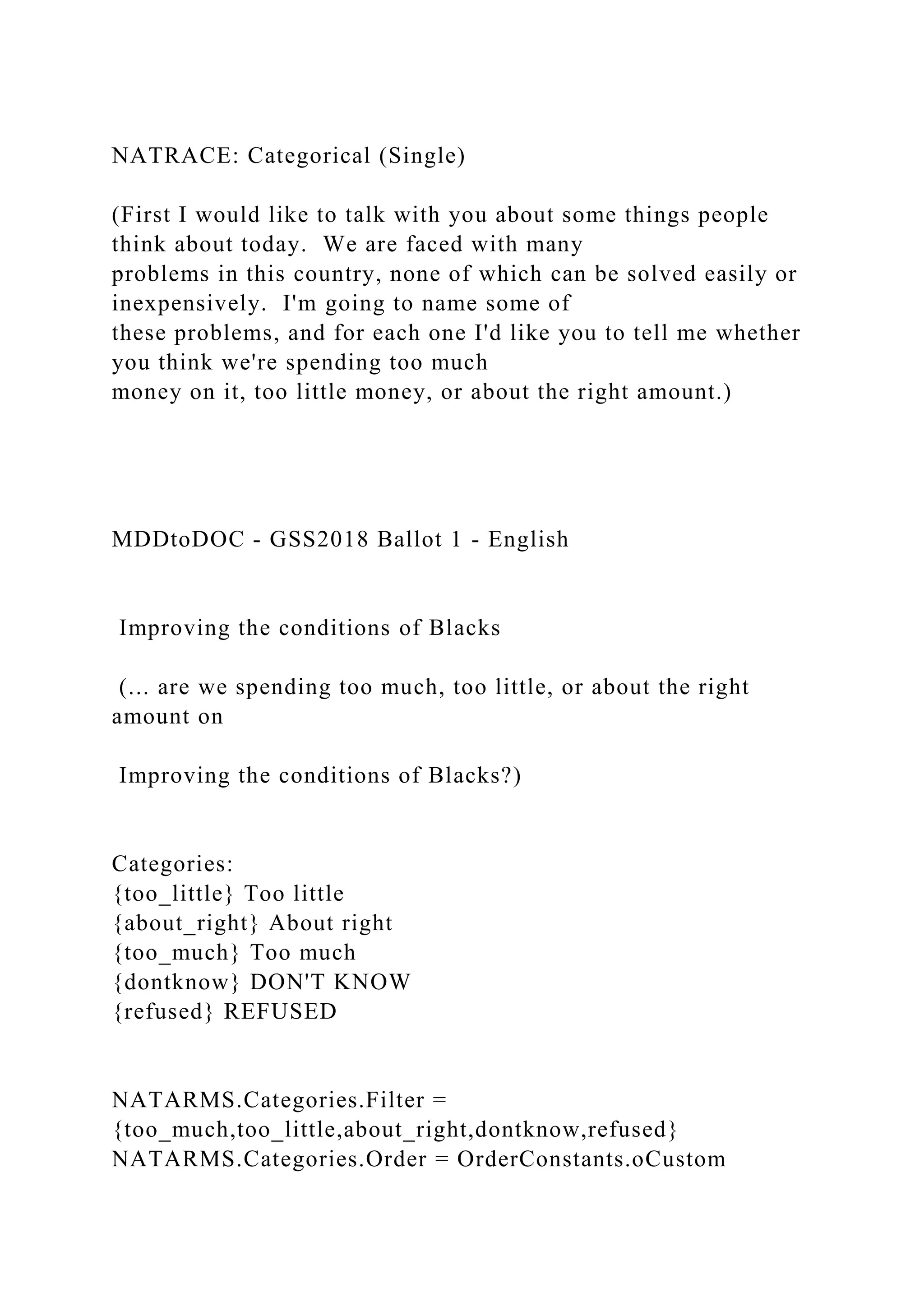 NATRACE: Categorical (Single)
(First I would like to talk with you about some things people
think about today. We are faced with many
problems in this country, none of which can be solved easily or
inexpensively. I'm going to name some of
these problems, and for each one I'd like you to tell me whether
you think we're spending too much
money on it, too little money, or about the right amount.)
MDDtoDOC - GSS2018 Ballot 1 - English
Improving the conditions of Blacks
(... are we spending too much, too little, or about the right
amount on
Improving the conditions of Blacks?)
Categories:
{too_little} Too little
{about_right} About right
{too_much} Too much
{dontknow} DON'T KNOW
{refused} REFUSED
NATARMS.Categories.Filter =
{too_much,too_little,about_right,dontknow,refused}
NATARMS.Categories.Order = OrderConstants.oCustom
 