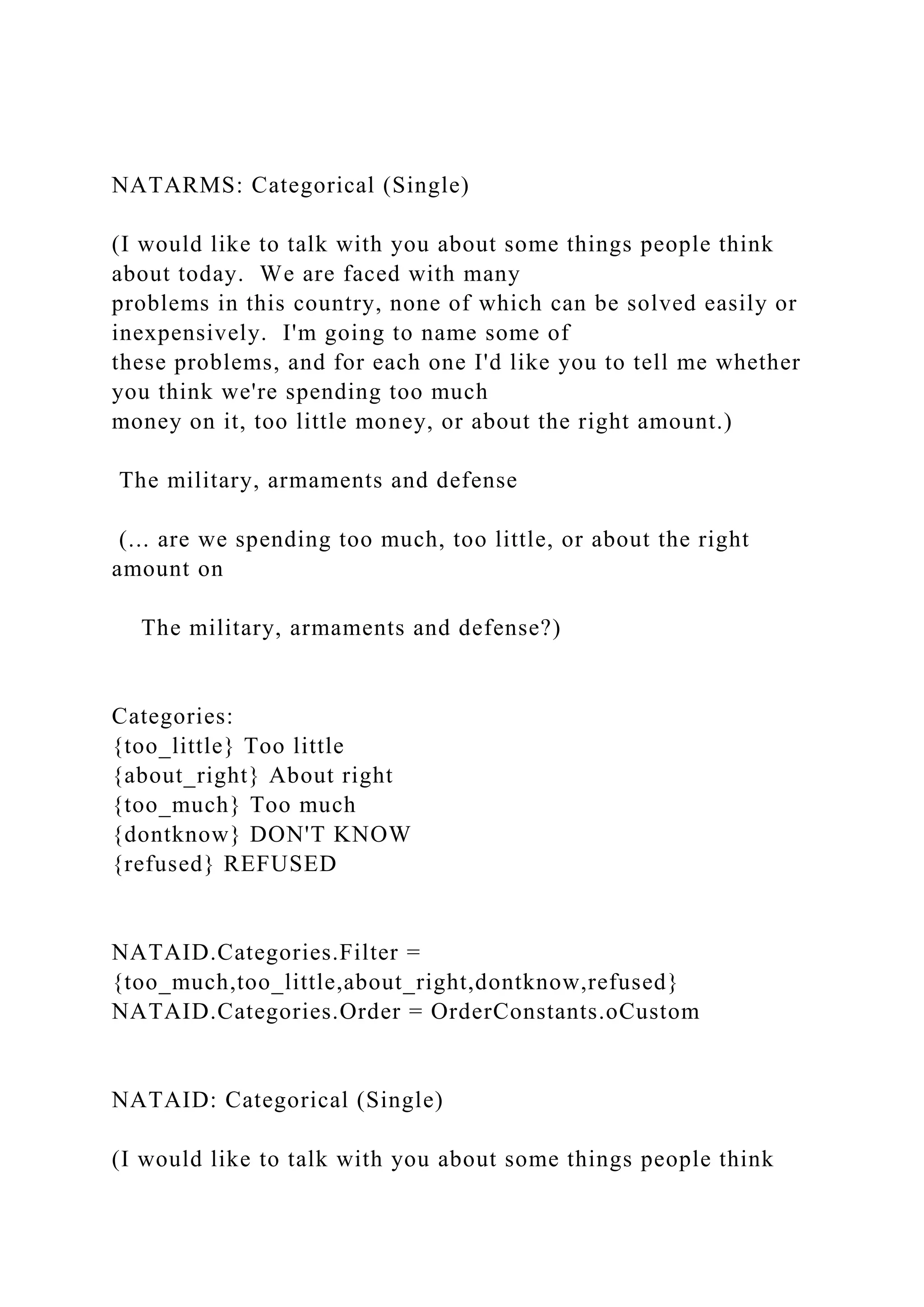 NATARMS: Categorical (Single)
(I would like to talk with you about some things people think
about today. We are faced with many
problems in this country, none of which can be solved easily or
inexpensively. I'm going to name some of
these problems, and for each one I'd like you to tell me whether
you think we're spending too much
money on it, too little money, or about the right amount.)
The military, armaments and defense
(... are we spending too much, too little, or about the right
amount on
The military, armaments and defense?)
Categories:
{too_little} Too little
{about_right} About right
{too_much} Too much
{dontknow} DON'T KNOW
{refused} REFUSED
NATAID.Categories.Filter =
{too_much,too_little,about_right,dontknow,refused}
NATAID.Categories.Order = OrderConstants.oCustom
NATAID: Categorical (Single)
(I would like to talk with you about some things people think
 