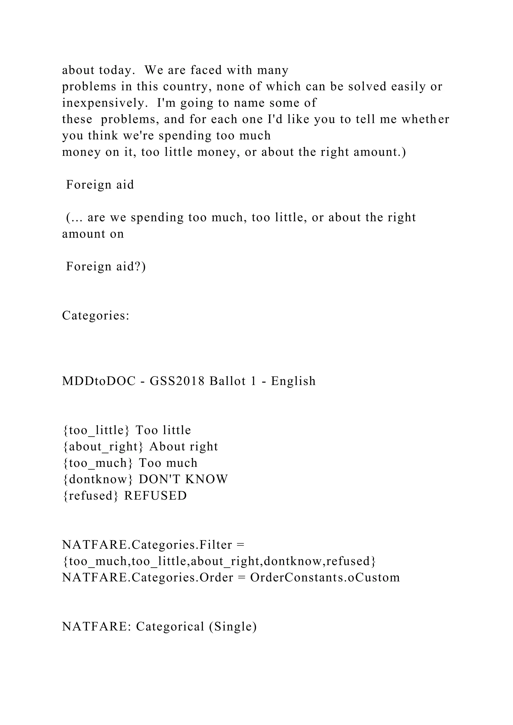 about today. We are faced with many
problems in this country, none of which can be solved easily or
inexpensively. I'm going to name some of
these problems, and for each one I'd like you to tell me whether
you think we're spending too much
money on it, too little money, or about the right amount.)
Foreign aid
(... are we spending too much, too little, or about the right
amount on
Foreign aid?)
Categories:
MDDtoDOC - GSS2018 Ballot 1 - English
{too_little} Too little
{about_right} About right
{too_much} Too much
{dontknow} DON'T KNOW
{refused} REFUSED
NATFARE.Categories.Filter =
{too_much,too_little,about_right,dontknow,refused}
NATFARE.Categories.Order = OrderConstants.oCustom
NATFARE: Categorical (Single)
 