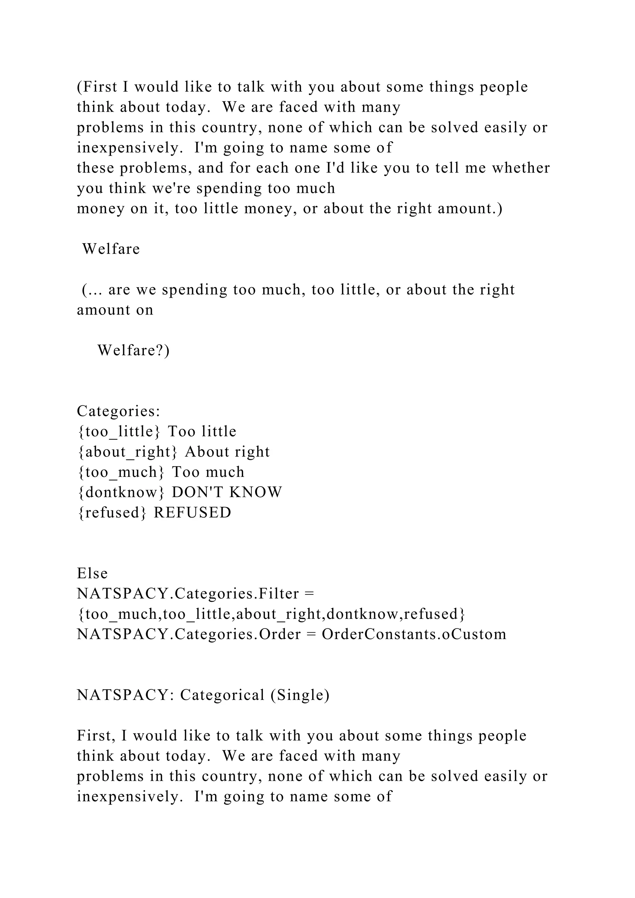 (First I would like to talk with you about some things people
think about today. We are faced with many
problems in this country, none of which can be solved easily or
inexpensively. I'm going to name some of
these problems, and for each one I'd like you to tell me whether
you think we're spending too much
money on it, too little money, or about the right amount.)
Welfare
(... are we spending too much, too little, or about the right
amount on
Welfare?)
Categories:
{too_little} Too little
{about_right} About right
{too_much} Too much
{dontknow} DON'T KNOW
{refused} REFUSED
Else
NATSPACY.Categories.Filter =
{too_much,too_little,about_right,dontknow,refused}
NATSPACY.Categories.Order = OrderConstants.oCustom
NATSPACY: Categorical (Single)
First, I would like to talk with you about some things people
think about today. We are faced with many
problems in this country, none of which can be solved easily or
inexpensively. I'm going to name some of
 