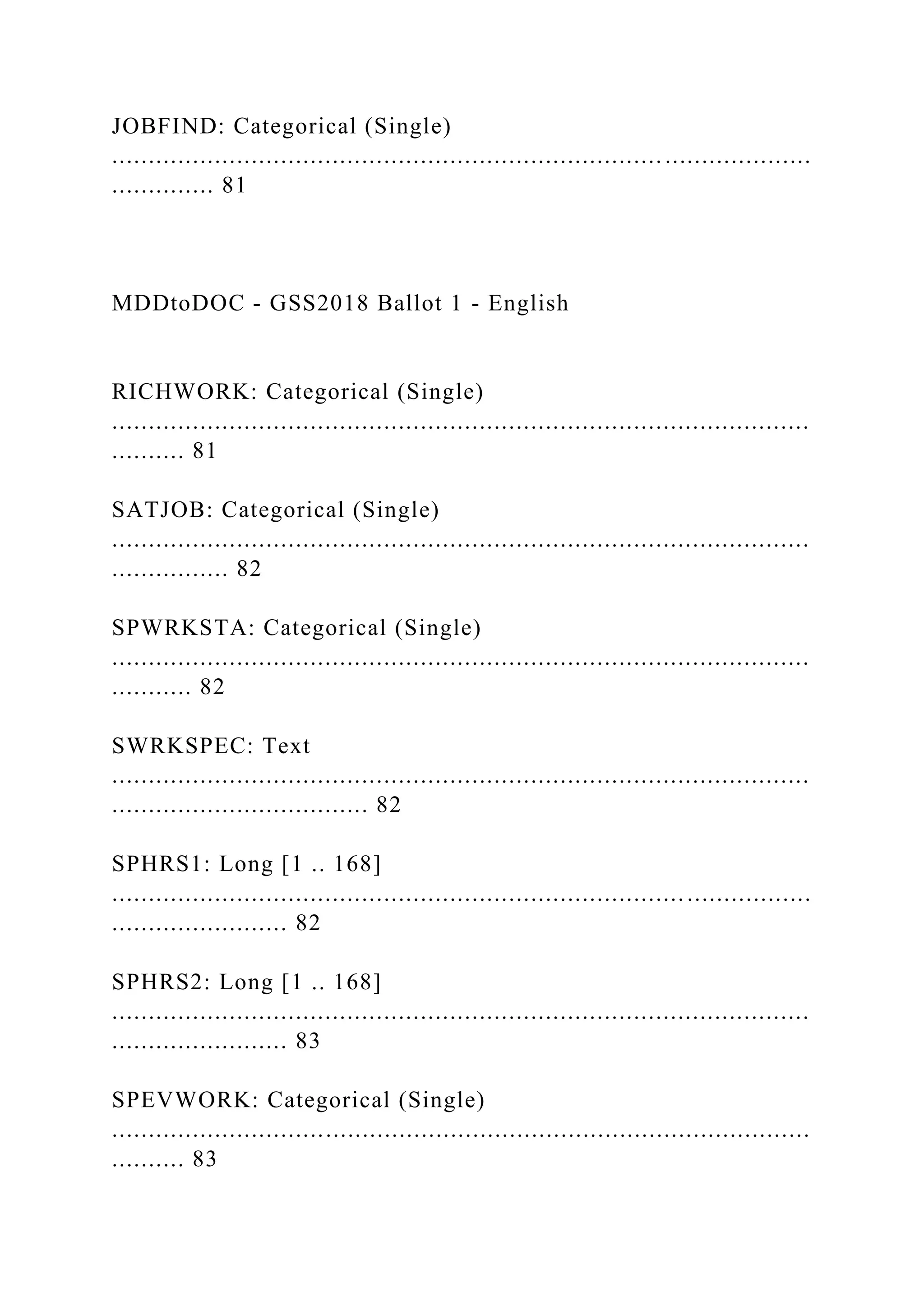 JOBFIND: Categorical (Single)
...............................................................................................
.............. 81
MDDtoDOC - GSS2018 Ballot 1 - English
RICHWORK: Categorical (Single)
...............................................................................................
.......... 81
SATJOB: Categorical (Single)
...............................................................................................
................ 82
SPWRKSTA: Categorical (Single)
...............................................................................................
........... 82
SWRKSPEC: Text
...............................................................................................
................................... 82
SPHRS1: Long [1 .. 168]
...............................................................................................
........................ 82
SPHRS2: Long [1 .. 168]
...............................................................................................
........................ 83
SPEVWORK: Categorical (Single)
...............................................................................................
.......... 83
 