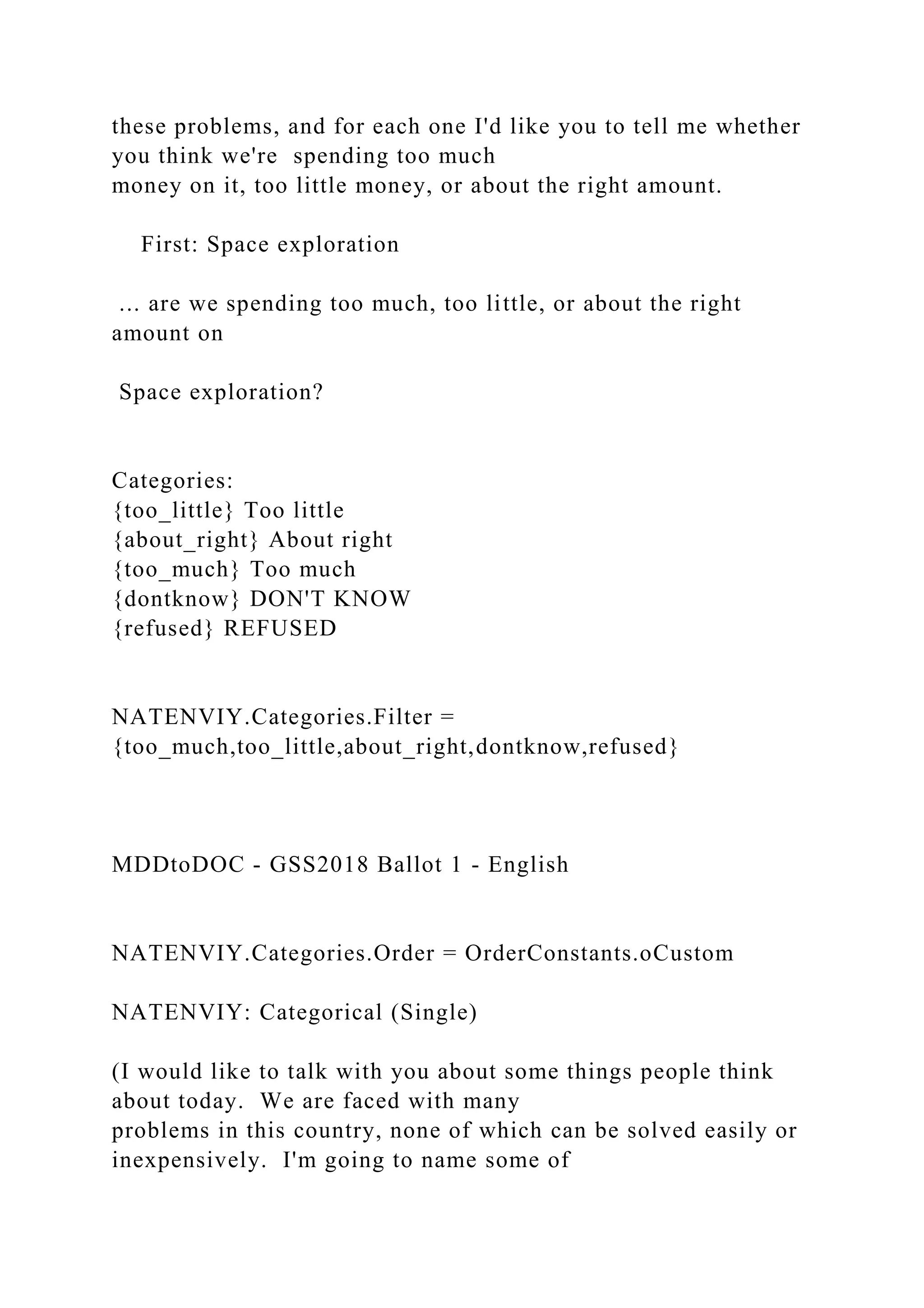 these problems, and for each one I'd like you to tell me whether
you think we're spending too much
money on it, too little money, or about the right amount.
First: Space exploration
... are we spending too much, too little, or about the right
amount on
Space exploration?
Categories:
{too_little} Too little
{about_right} About right
{too_much} Too much
{dontknow} DON'T KNOW
{refused} REFUSED
NATENVIY.Categories.Filter =
{too_much,too_little,about_right,dontknow,refused}
MDDtoDOC - GSS2018 Ballot 1 - English
NATENVIY.Categories.Order = OrderConstants.oCustom
NATENVIY: Categorical (Single)
(I would like to talk with you about some things people think
about today. We are faced with many
problems in this country, none of which can be solved easily or
inexpensively. I'm going to name some of
 