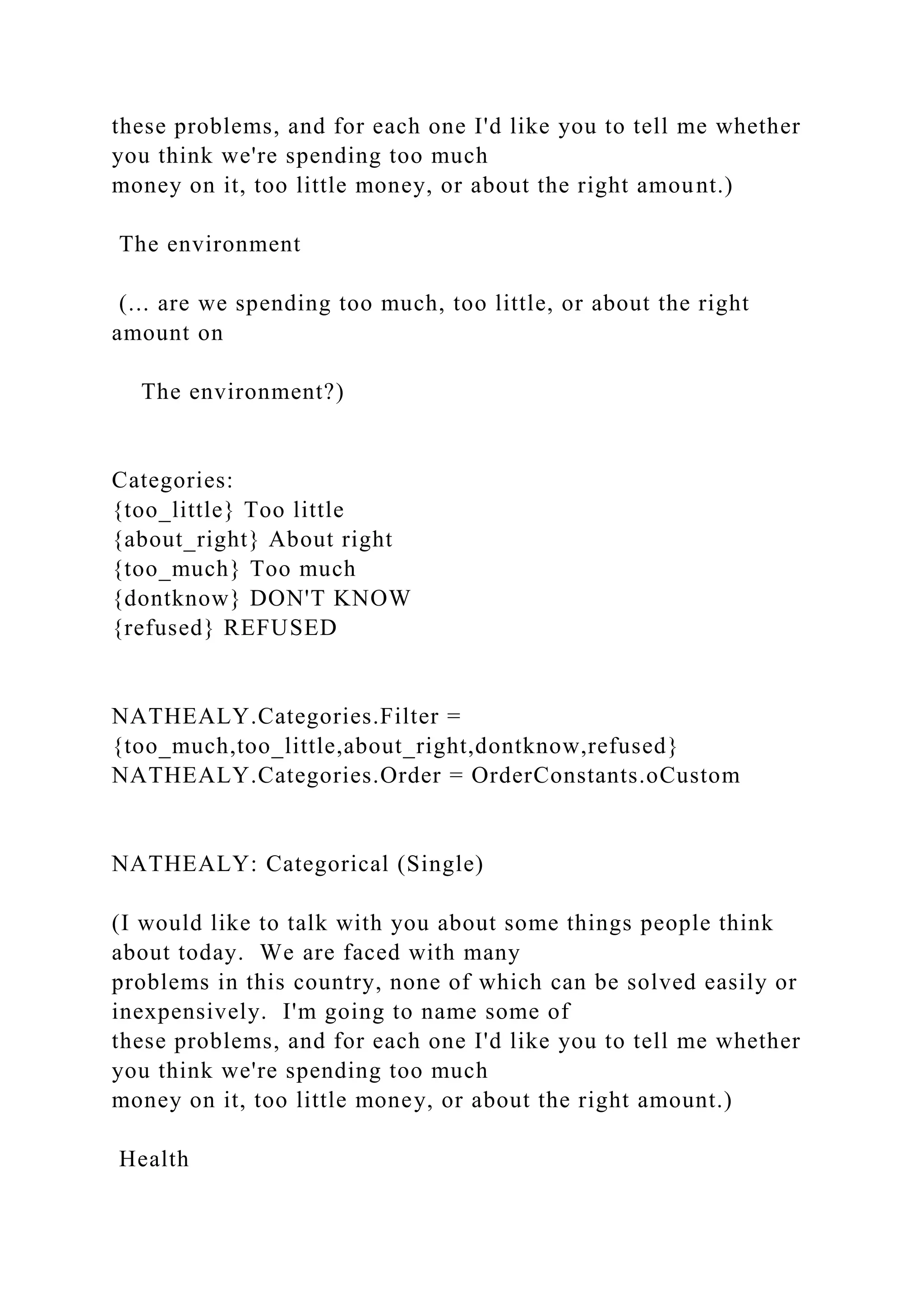 these problems, and for each one I'd like you to tell me whether
you think we're spending too much
money on it, too little money, or about the right amount.)
The environment
(... are we spending too much, too little, or about the right
amount on
The environment?)
Categories:
{too_little} Too little
{about_right} About right
{too_much} Too much
{dontknow} DON'T KNOW
{refused} REFUSED
NATHEALY.Categories.Filter =
{too_much,too_little,about_right,dontknow,refused}
NATHEALY.Categories.Order = OrderConstants.oCustom
NATHEALY: Categorical (Single)
(I would like to talk with you about some things people think
about today. We are faced with many
problems in this country, none of which can be solved easily or
inexpensively. I'm going to name some of
these problems, and for each one I'd like you to tell me whether
you think we're spending too much
money on it, too little money, or about the right amount.)
Health
 