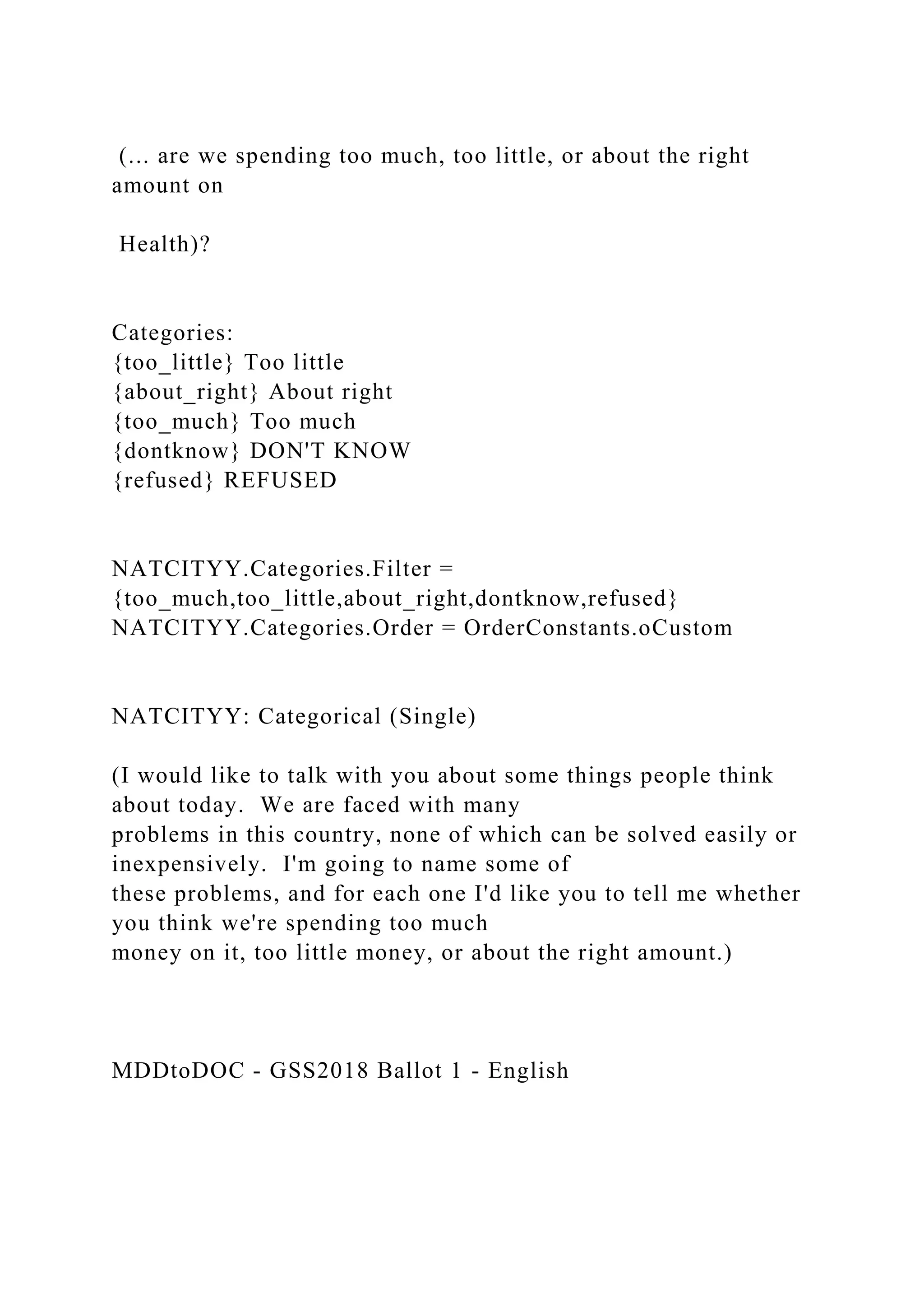 (... are we spending too much, too little, or about the right
amount on
Health)?
Categories:
{too_little} Too little
{about_right} About right
{too_much} Too much
{dontknow} DON'T KNOW
{refused} REFUSED
NATCITYY.Categories.Filter =
{too_much,too_little,about_right,dontknow,refused}
NATCITYY.Categories.Order = OrderConstants.oCustom
NATCITYY: Categorical (Single)
(I would like to talk with you about some things people think
about today. We are faced with many
problems in this country, none of which can be solved easily or
inexpensively. I'm going to name some of
these problems, and for each one I'd like you to tell me whether
you think we're spending too much
money on it, too little money, or about the right amount.)
MDDtoDOC - GSS2018 Ballot 1 - English
 