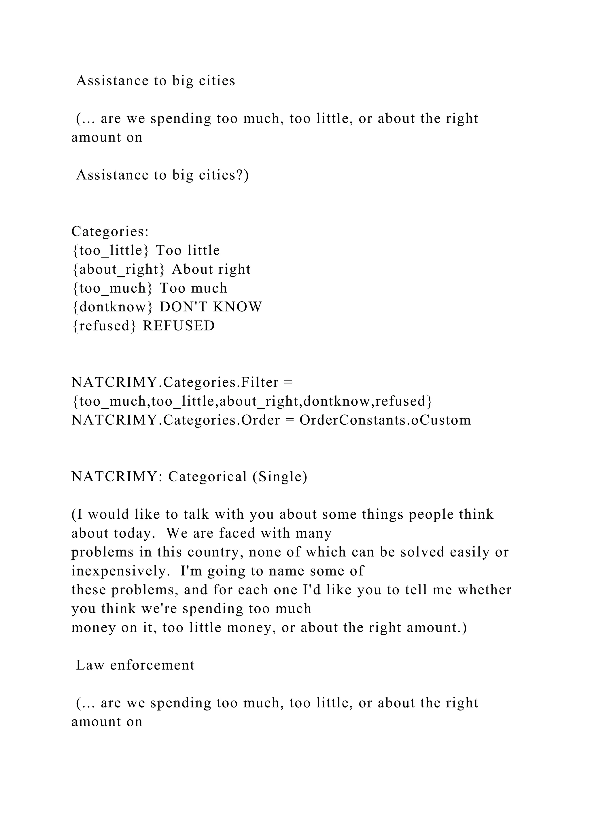 Assistance to big cities
(... are we spending too much, too little, or about the right
amount on
Assistance to big cities?)
Categories:
{too_little} Too little
{about_right} About right
{too_much} Too much
{dontknow} DON'T KNOW
{refused} REFUSED
NATCRIMY.Categories.Filter =
{too_much,too_little,about_right,dontknow,refused}
NATCRIMY.Categories.Order = OrderConstants.oCustom
NATCRIMY: Categorical (Single)
(I would like to talk with you about some things people think
about today. We are faced with many
problems in this country, none of which can be solved easily or
inexpensively. I'm going to name some of
these problems, and for each one I'd like you to tell me whether
you think we're spending too much
money on it, too little money, or about the right amount.)
Law enforcement
(... are we spending too much, too little, or about the right
amount on
 