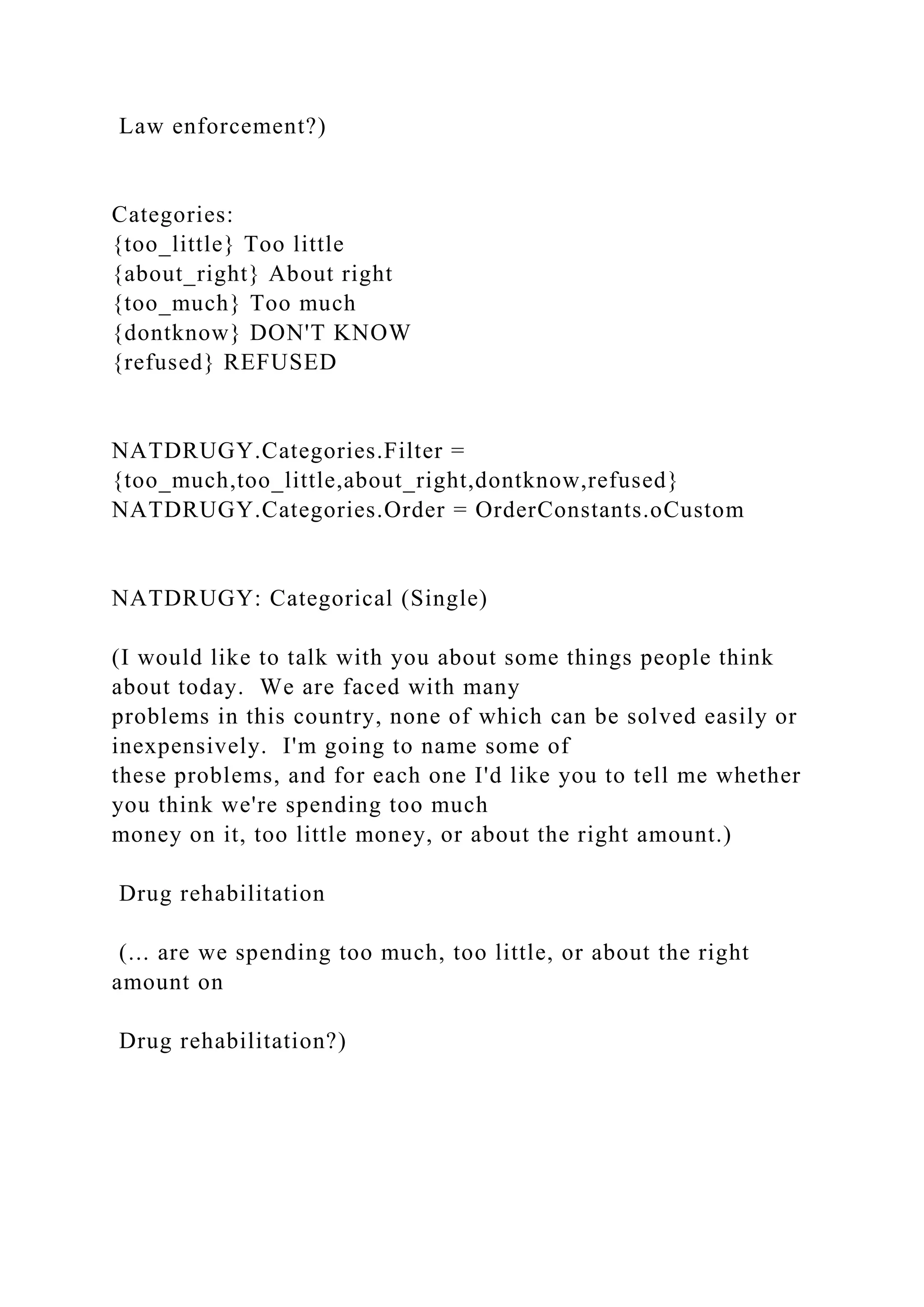 Law enforcement?)
Categories:
{too_little} Too little
{about_right} About right
{too_much} Too much
{dontknow} DON'T KNOW
{refused} REFUSED
NATDRUGY.Categories.Filter =
{too_much,too_little,about_right,dontknow,refused}
NATDRUGY.Categories.Order = OrderConstants.oCustom
NATDRUGY: Categorical (Single)
(I would like to talk with you about some things people think
about today. We are faced with many
problems in this country, none of which can be solved easily or
inexpensively. I'm going to name some of
these problems, and for each one I'd like you to tell me whether
you think we're spending too much
money on it, too little money, or about the right amount.)
Drug rehabilitation
(... are we spending too much, too little, or about the right
amount on
Drug rehabilitation?)
 