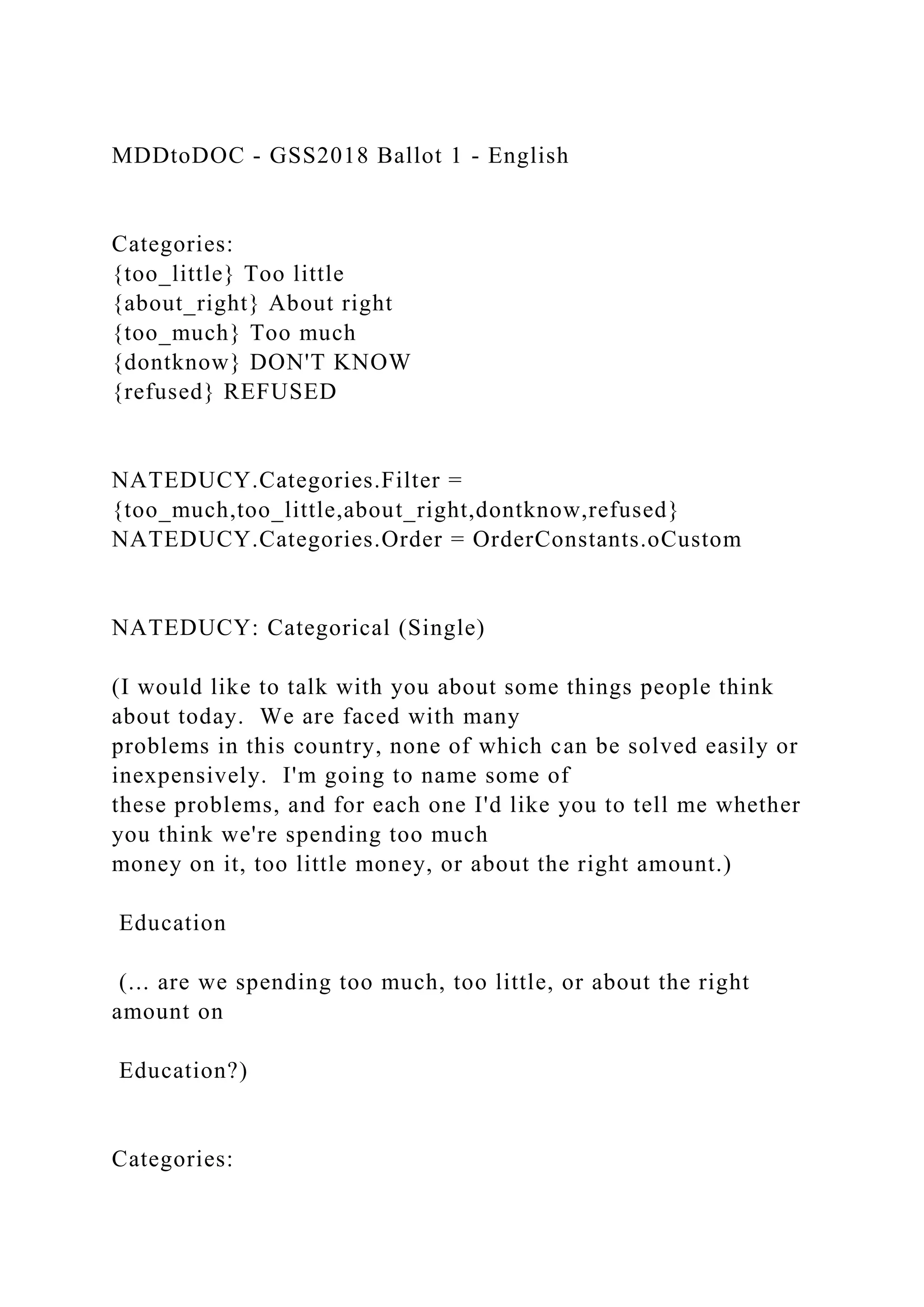 MDDtoDOC - GSS2018 Ballot 1 - English
Categories:
{too_little} Too little
{about_right} About right
{too_much} Too much
{dontknow} DON'T KNOW
{refused} REFUSED
NATEDUCY.Categories.Filter =
{too_much,too_little,about_right,dontknow,refused}
NATEDUCY.Categories.Order = OrderConstants.oCustom
NATEDUCY: Categorical (Single)
(I would like to talk with you about some things people think
about today. We are faced with many
problems in this country, none of which can be solved easily or
inexpensively. I'm going to name some of
these problems, and for each one I'd like you to tell me whether
you think we're spending too much
money on it, too little money, or about the right amount.)
Education
(... are we spending too much, too little, or about the right
amount on
Education?)
Categories:
 