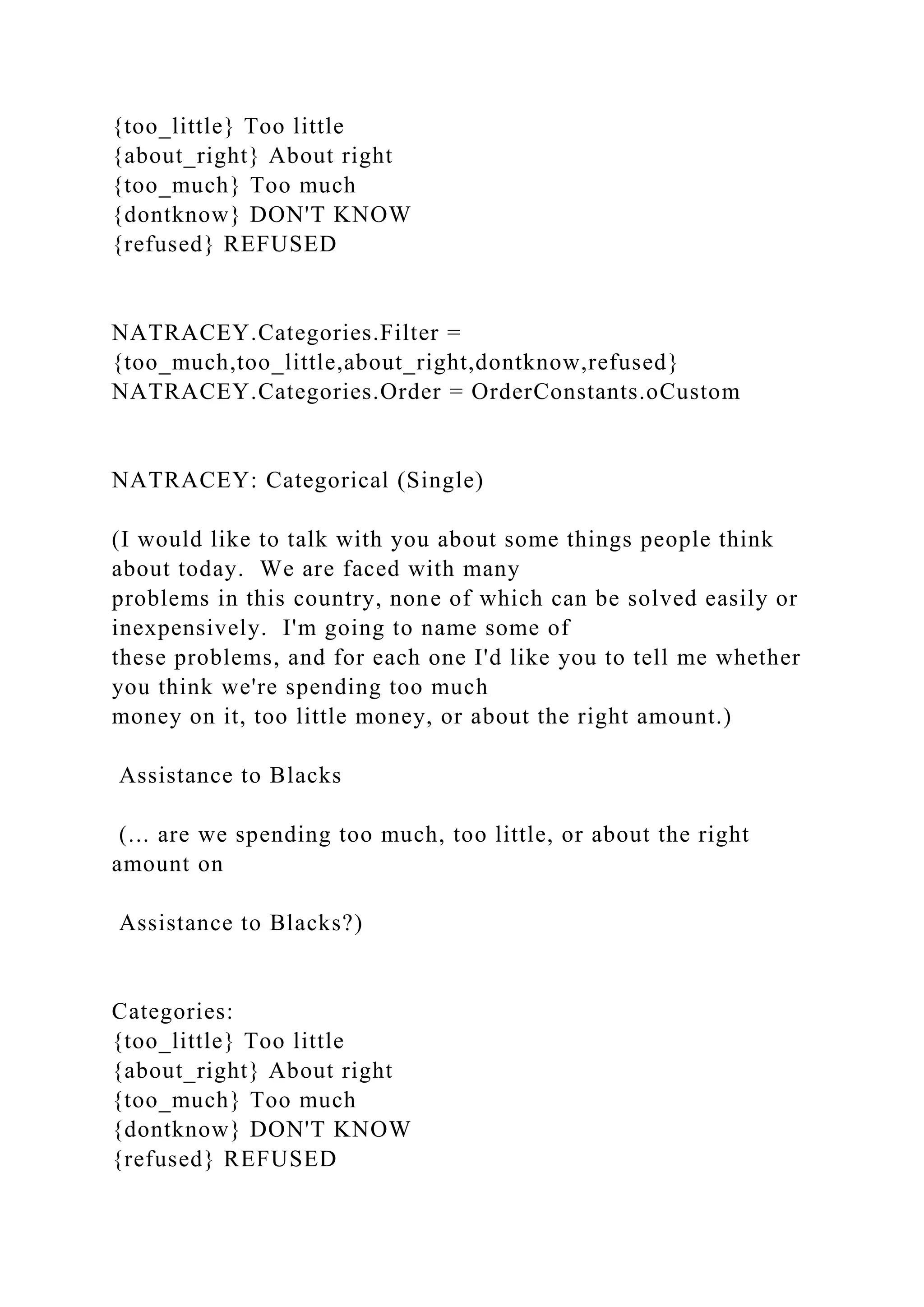 {too_little} Too little
{about_right} About right
{too_much} Too much
{dontknow} DON'T KNOW
{refused} REFUSED
NATRACEY.Categories.Filter =
{too_much,too_little,about_right,dontknow,refused}
NATRACEY.Categories.Order = OrderConstants.oCustom
NATRACEY: Categorical (Single)
(I would like to talk with you about some things people think
about today. We are faced with many
problems in this country, none of which can be solved easily or
inexpensively. I'm going to name some of
these problems, and for each one I'd like you to tell me whether
you think we're spending too much
money on it, too little money, or about the right amount.)
Assistance to Blacks
(... are we spending too much, too little, or about the right
amount on
Assistance to Blacks?)
Categories:
{too_little} Too little
{about_right} About right
{too_much} Too much
{dontknow} DON'T KNOW
{refused} REFUSED
 