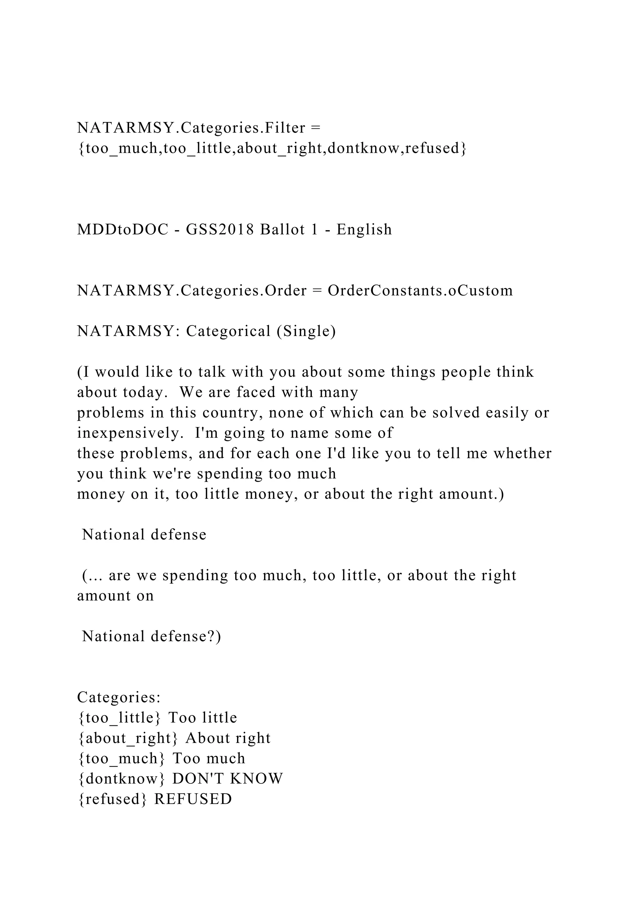 NATARMSY.Categories.Filter =
{too_much,too_little,about_right,dontknow,refused}
MDDtoDOC - GSS2018 Ballot 1 - English
NATARMSY.Categories.Order = OrderConstants.oCustom
NATARMSY: Categorical (Single)
(I would like to talk with you about some things people think
about today. We are faced with many
problems in this country, none of which can be solved easily or
inexpensively. I'm going to name some of
these problems, and for each one I'd like you to tell me whether
you think we're spending too much
money on it, too little money, or about the right amount.)
National defense
(... are we spending too much, too little, or about the right
amount on
National defense?)
Categories:
{too_little} Too little
{about_right} About right
{too_much} Too much
{dontknow} DON'T KNOW
{refused} REFUSED
 