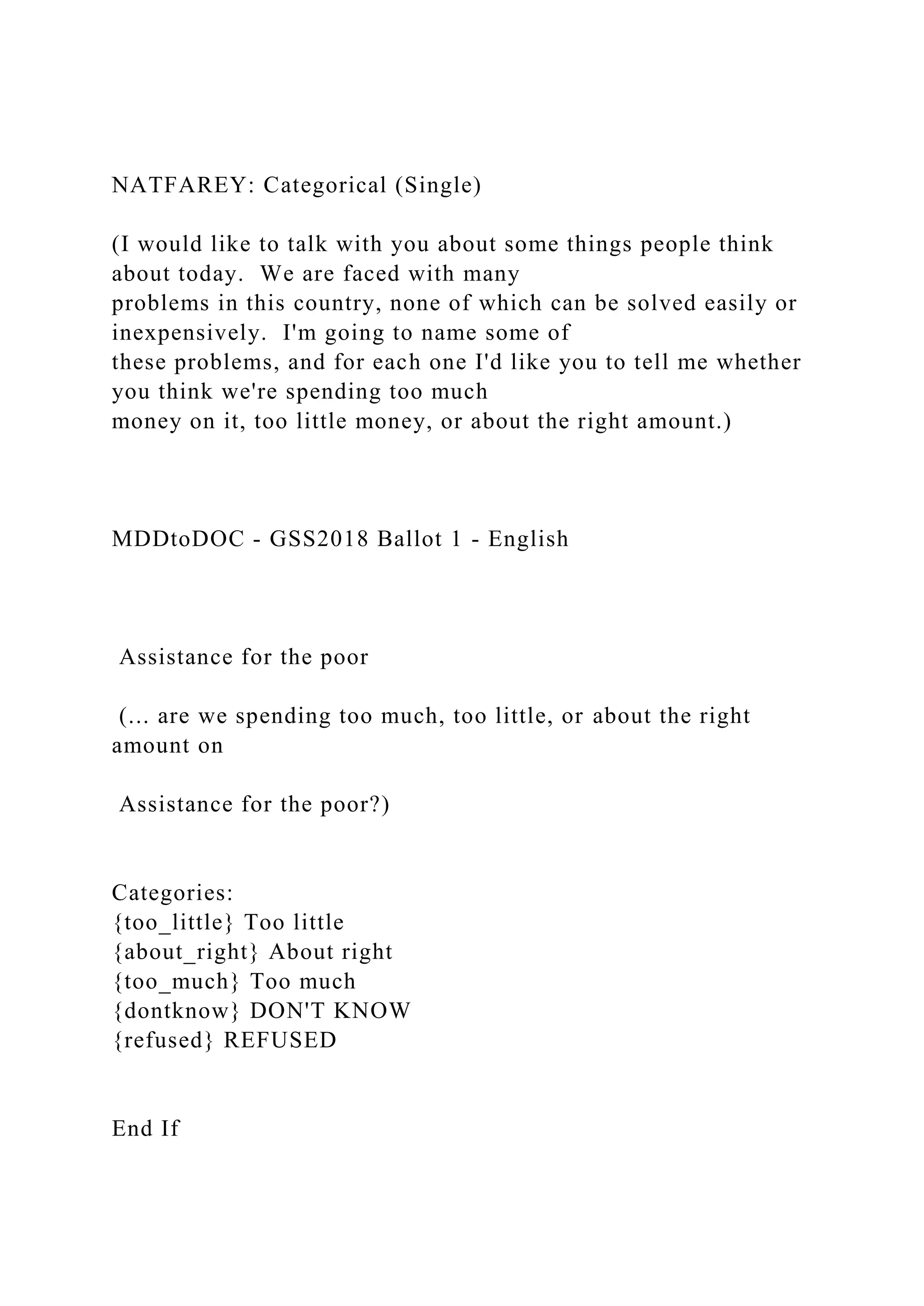 NATFAREY: Categorical (Single)
(I would like to talk with you about some things people think
about today. We are faced with many
problems in this country, none of which can be solved easily or
inexpensively. I'm going to name some of
these problems, and for each one I'd like you to tell me whether
you think we're spending too much
money on it, too little money, or about the right amount.)
MDDtoDOC - GSS2018 Ballot 1 - English
Assistance for the poor
(... are we spending too much, too little, or about the right
amount on
Assistance for the poor?)
Categories:
{too_little} Too little
{about_right} About right
{too_much} Too much
{dontknow} DON'T KNOW
{refused} REFUSED
End If
 