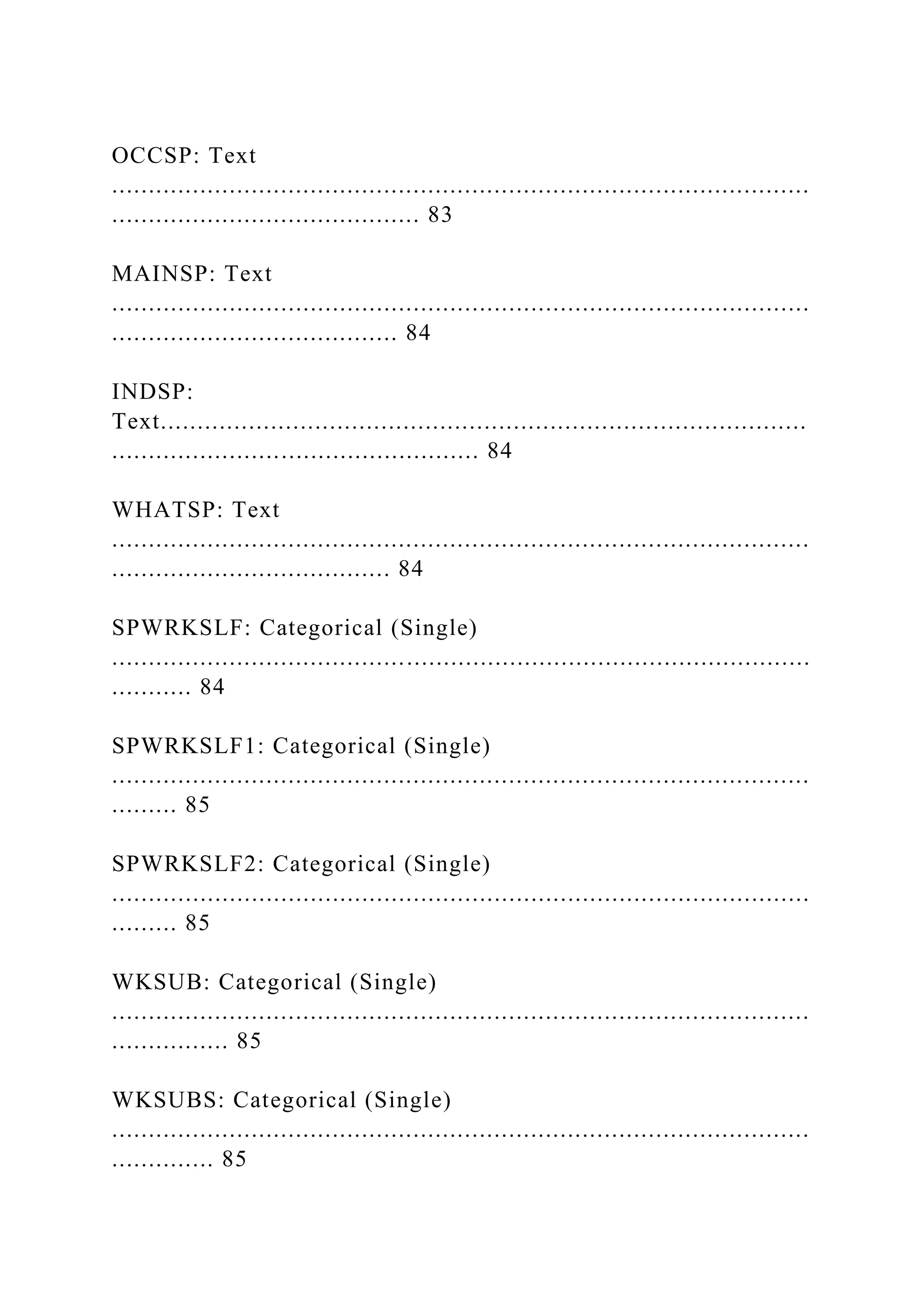 OCCSP: Text
...............................................................................................
.......................................... 83
MAINSP: Text
...............................................................................................
....................................... 84
INDSP:
Text........................................................................................
.................................................. 84
WHATSP: Text
...............................................................................................
...................................... 84
SPWRKSLF: Categorical (Single)
...............................................................................................
........... 84
SPWRKSLF1: Categorical (Single)
...............................................................................................
......... 85
SPWRKSLF2: Categorical (Single)
...............................................................................................
......... 85
WKSUB: Categorical (Single)
...............................................................................................
................ 85
WKSUBS: Categorical (Single)
...............................................................................................
.............. 85
 