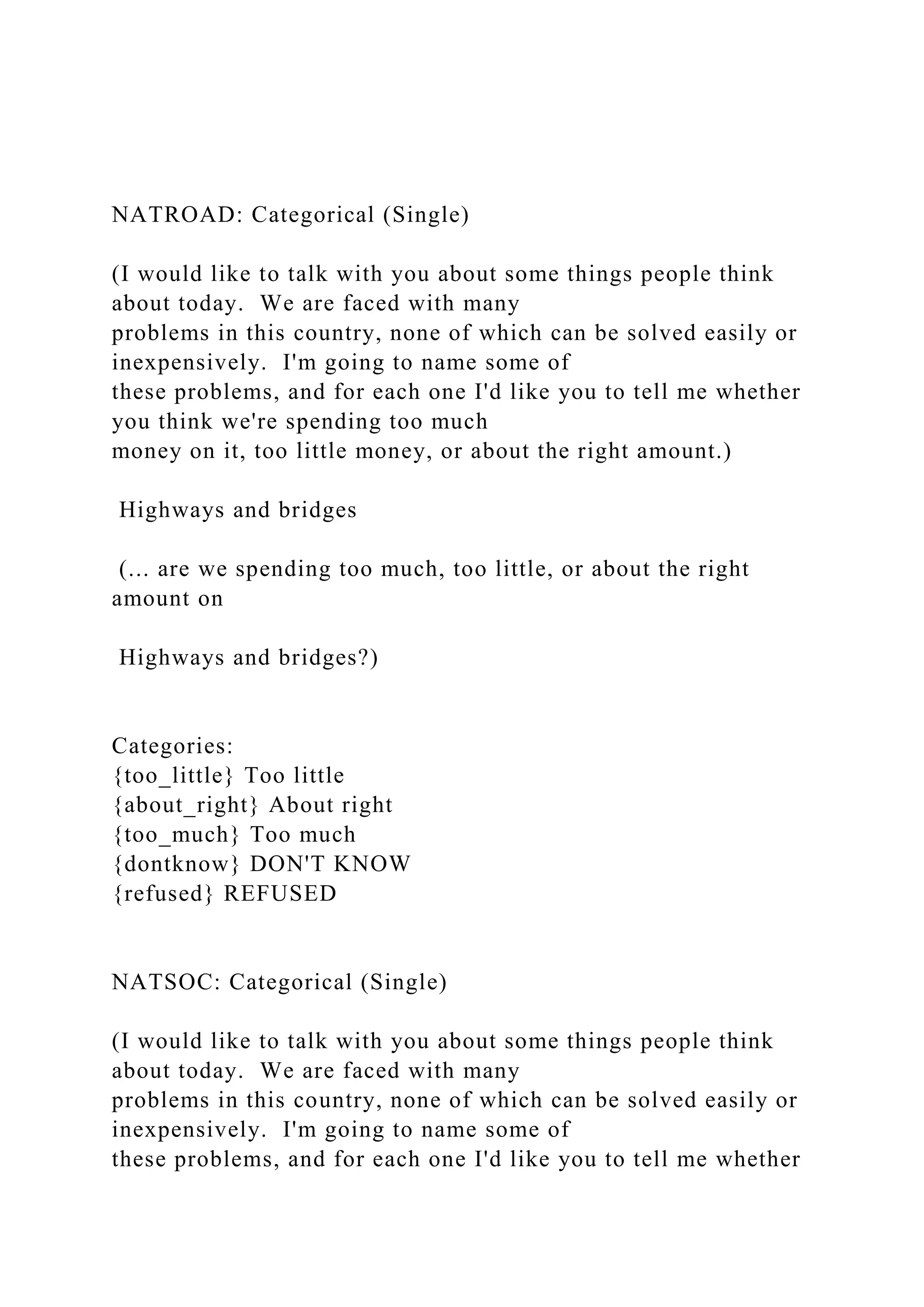 NATROAD: Categorical (Single)
(I would like to talk with you about some things people think
about today. We are faced with many
problems in this country, none of which can be solved easily or
inexpensively. I'm going to name some of
these problems, and for each one I'd like you to tell me whether
you think we're spending too much
money on it, too little money, or about the right amount.)
Highways and bridges
(... are we spending too much, too little, or about the right
amount on
Highways and bridges?)
Categories:
{too_little} Too little
{about_right} About right
{too_much} Too much
{dontknow} DON'T KNOW
{refused} REFUSED
NATSOC: Categorical (Single)
(I would like to talk with you about some things people think
about today. We are faced with many
problems in this country, none of which can be solved easily or
inexpensively. I'm going to name some of
these problems, and for each one I'd like you to tell me whether
 