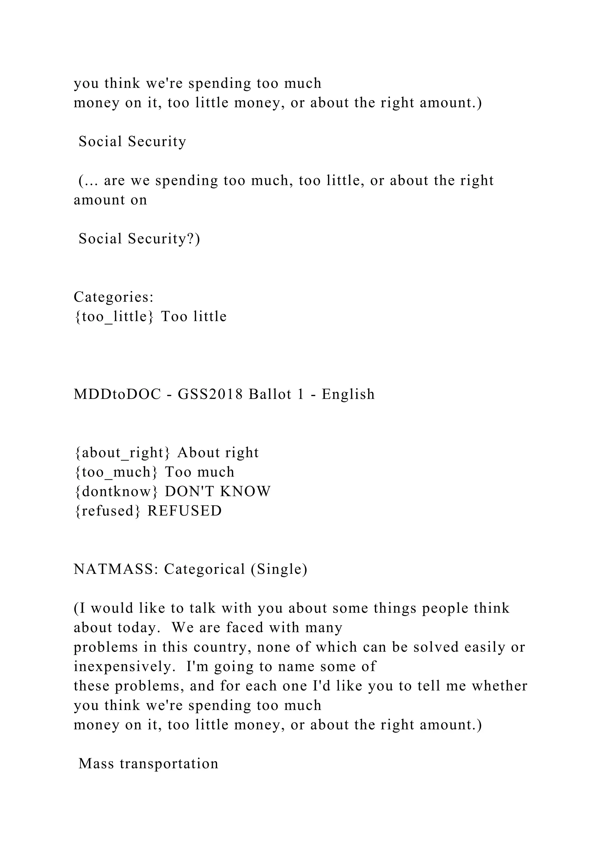you think we're spending too much
money on it, too little money, or about the right amount.)
Social Security
(... are we spending too much, too little, or about the right
amount on
Social Security?)
Categories:
{too_little} Too little
MDDtoDOC - GSS2018 Ballot 1 - English
{about_right} About right
{too_much} Too much
{dontknow} DON'T KNOW
{refused} REFUSED
NATMASS: Categorical (Single)
(I would like to talk with you about some things people think
about today. We are faced with many
problems in this country, none of which can be solved easily or
inexpensively. I'm going to name some of
these problems, and for each one I'd like you to tell me whether
you think we're spending too much
money on it, too little money, or about the right amount.)
Mass transportation
 