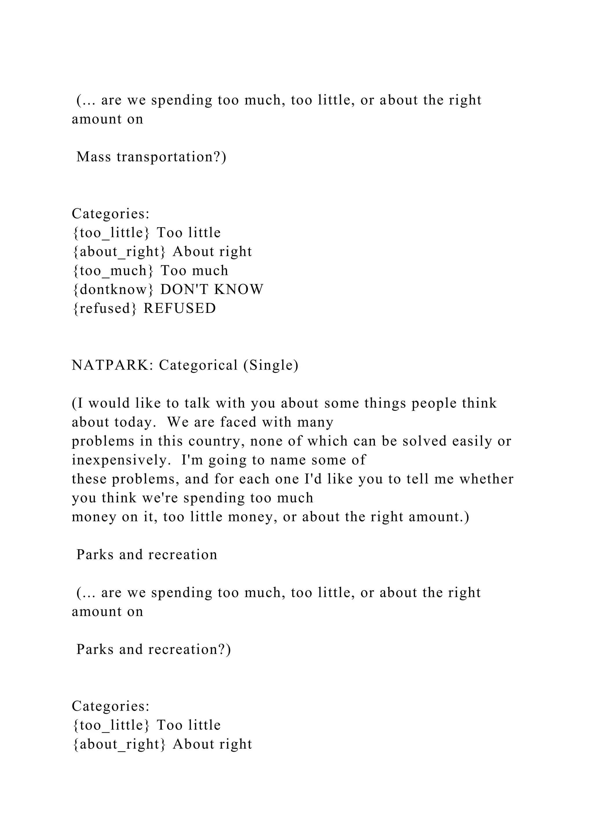 (... are we spending too much, too little, or about the right
amount on
Mass transportation?)
Categories:
{too_little} Too little
{about_right} About right
{too_much} Too much
{dontknow} DON'T KNOW
{refused} REFUSED
NATPARK: Categorical (Single)
(I would like to talk with you about some things people think
about today. We are faced with many
problems in this country, none of which can be solved easily or
inexpensively. I'm going to name some of
these problems, and for each one I'd like you to tell me whether
you think we're spending too much
money on it, too little money, or about the right amount.)
Parks and recreation
(... are we spending too much, too little, or about the right
amount on
Parks and recreation?)
Categories:
{too_little} Too little
{about_right} About right
 
